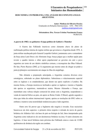 I Encontro de Pesquisadores
Iniciantes das Humanidades
203
Universidade Federal de Sergipe 21 a 24 de novembro de 2011 PET/UFS
DOIS NOMES, UM PROBLEMA: UMA ANÁLISE DO CONFLITO ANGLO-
ARGENTINO.
Autor: Matheus de Oliveira Pereira
Graduando em Relações Internacionais – UFS – PIIC/UFS
matheus.mop@gmail.com
Orientadora: Dra. Tereza Cristina Nascimento Franca
NURI/UFS.
A guerra de 1982 e os gabinetes: O jogo político de Galtieri e Thatcher
A Guerra das Falklands inseriu-se como elemento chave do plano de
reafirmação política interna do regime militar que governava a Argentina desde 1976. A
junta militar encabeçada pelo General Leopoldo Galtieri, juntamente com o comandante
da força aérea Lami Dozo e do Almirante Jorge Anaya julgou que a melhor opção para
reveter o quadro interno e obter apoio populacional ao governo era unir o povo
argentino em torno de um ideário simbólico comum, a reconquista das Ilhas Falkand.
De fato, Pierre Razoux (2002, p.11) argumenta que mesmo antes de chegar ao poder a
junta já planejava secretamente um ataque às ilhas do arqipélago.
Não obstante a preparação antecipada, a Argentina cometeu diversos erros
estratégicos, sobretudo no plano diplomático. Subestimou o relacionamento especial
entre os ingleses e os estadunidenses, que deram seu apoio explicito a Londres. Da
mesma forma, a Europa mostrou-se inclinada a apoiar os ingleses e mesmo a Espanha
não apoiou os argentinos, mantendo-se neutra. Mesmo Alemanha e França, que
mantinham uma vultosa relação comercial de armas com a Argentina, suspenderam a
venda de material bélico ao país, em apoio ao Reino Unido. O Brasil, agindo segundo a
ótica que tinha da ordem internacional vigente, apoiou as resoluções da ONU sobre os
embates e manteve uma neutralidade tendenciosa para o lado argentino.
Outro erro foi prever que a Inglaterra não reagiria à invasão. Esse raciocínio
baseava-se em dois aspectos: o primeiro dizia respeito à retirada do navio de guerra
britânico do Atlântico Sul e da base do país na Geórgia do Sul, fatos interpretados pela
Argentina como indicativos de um desinteresse britânico na área. O outro elemento era
logístico. A base naval britânica mais próxima das Falklands estava a mais de 12.000
quilômetros de distância da região em combate.
 