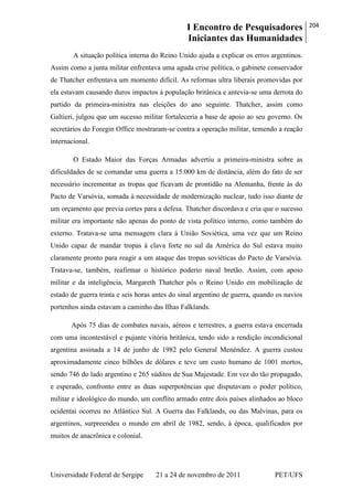 I Encontro de Pesquisadores
Iniciantes das Humanidades
204
Universidade Federal de Sergipe 21 a 24 de novembro de 2011 PET/UFS
A situação política interna do Reino Unido ajuda a explicar os erros argentinos.
Assim como a junta militar enfrentava uma aguda crise política, o gabinete conservador
de Thatcher enfrentava um momento difícil. As reformas ultra liberais promovidas por
ela estavam causando duros impactos à população britânica e antevia-se uma derrota do
partido da primeira-ministra nas eleições do ano seguinte. Thatcher, assim como
Galtieri, julgou que um sucesso militar fortaleceria a base de apoio ao seu governo. Os
secretários do Foregin Office mostraram-se contra a operação militar, temendo a reação
internacional.
O Estado Maior das Forças Armadas advertiu a primeira-ministra sobre as
dificuldades de se comandar uma guerra a 15.000 km de distância, além do fato de ser
necessário incrementar as tropas que ficavam de prontidão na Alemanha, frente às do
Pacto de Varsóvia, somada à necessidade de modernização nuclear, tudo isso diante de
um orçamento que previa cortes para a defesa. Thatcher discordava e cria que o sucesso
militar era importante não apenas do ponto de vista político interno, como também do
externo. Tratava-se uma mensagem clara à União Soviética, uma vez que um Reino
Unido capaz de mandar tropas à clava forte no sul da América do Sul estava muito
claramente pronto para reagir a um ataque das tropas soviéticas do Pacto de Varsóvia.
Tratava-se, também, reafirmar o histórico poderio naval bretão. Assim, com apoio
militar e da inteligência, Margareth Thatcher pôs o Reino Unido em mobilização de
estado de guerra trinta e seis horas antes do sinal argentino de guerra, quando os navios
portenhos ainda estavam a caminho das Ilhas Falklands.
Após 75 dias de combates navais, aéreos e terrestres, a guerra estava encerrada
com uma incontestável e pujante vitória britânica, tendo sido a rendição incondicional
argentina assinada a 14 de junho de 1982 pelo General Menéndez. A guerra custou
aproximadamente cinco bilhões de dólares e teve um custo humano de 1001 mortos,
sendo 746 do lado argentino e 265 súditos de Sua Majestade. Em vez do tão propagado,
e esperado, confronto entre as duas superpotências que disputavam o poder político,
militar e ideológico do mundo, um conflito armado entre dois países alinhados ao bloco
ocidentai ocorreu no Atlântico Sul. A Guerra das Falklands, ou das Malvinas, para os
argentinos, surpreendeu o mundo em abril de 1982, sendo, à época, qualificados por
muitos de anacrônica e colonial.
 