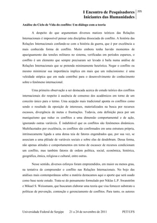 I Encontro de Pesquisadores
Iniciantes das Humanidades
205
Universidade Federal de Sergipe 21 a 24 de novembro de 2011 PET/UFS
Análise do Ciclo de Vida do conflito: Um diálogo com a teoria
A despeito do que argumentam diversos matizes teóricos das Relações
Internacionais é impossível pensar esta disciplina dissociada do conflito. A história das
Relações Internacionais confunde-se com a história da guerra, que é por excelência a
mais conhecida forma de conflito. Muito embora tenha havido momentos de
apaziguamento das tensões militares no sistema, verificadas em períodos esparsos, o
conflito é um elemento que sempre precisaram ser levado à baila numa análise de
Relações Internacionais que se pretenda minimamente heurística. Negar o conflito ou
mesmo minimizar sua importância implica em mais que um reducionismo: é uma
veleidade utópica que em nada contribui para o desenvolvimento do conhecimento
sobre o fenômeno internacional.
Uma primeira observação a ser destacada acerca do estudo teórico dos conflitos
internacionais diz respeito à ausência de consenso dos acadêmicos em torno de um
conceito único para o termo. Uma acepção mais tradicional aponta os conflitos como
sendo o resultado da oposição de interesses, materializados na busca por recursos
escassos, divergência de metas e frustrações. Todavia, esta definição peca por um
maniqueísmo que reduz os conflitos a uma dimensão comportamental e de ação,
ignorando outras variáveis. É indubitável que os conflitos são fenômenos dinâmicos.
Multifacetados por excelência, os conflitos são confirmados em uma estrutura própria,
intrinsecamente ligada a uma densa teia de fatores engendrados que, por sua vez, se
associam a uma plêiade de variáveis sociais e sobre elas de desdobram. Dessa forma,
não apenas atitudes e comportamentos em torno de escassez de recursos condicionam
um conflito, mas também fatores de ordem política, social, econômica, histórica,
geográfica, étnica, religiosa e cultural, entre outras.
Nesse sentido, diversos esforços foram empreendidos, em maior ou menos grau,
na tentativa de compreender o conflito nas Relações Internacionais. No bojo das
análises mais contemporâneas sobre a matéria destacamos aqui o aporte que será usado
como base neste estudo. Trata-se do pensamento formulado por Niklas L.P. Swanström
e Mikael S. Weissmann, que buscaram elaborar uma teoria que visa fornecer substrato a
políticas de prevenção, contenção e gerenciamento de conflitos. Para tanto, os autores
 