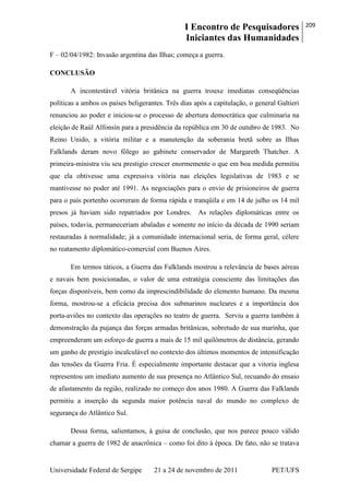 I Encontro de Pesquisadores
Iniciantes das Humanidades
209
Universidade Federal de Sergipe 21 a 24 de novembro de 2011 PET/UFS
F – 02/04/1982: Invasão argentina das Ilhas; começa a guerra.
CONCLUSÃO
A incontestável vitória britânica na guerra trouxe imediatas conseqüências
políticas a ambos os países beligerantes. Três dias após a capitulação, o general Galtieri
renunciou ao poder e iniciou-se o processo de abertura democrática que culminaria na
eleição de Raúl Alfonsín para a presidência da república em 30 de outubro de 1983. No
Reino Unido, a vitória militar e a manutenção da soberania bretã sobre as Ilhas
Falklands deram novo fôlego ao gabinete conservador de Margareth Thatcher. A
primeira-ministra viu seu prestigio crescer enormemente o que em boa medida permitiu
que ela obtivesse uma expressiva vitória nas eleições legislativas de 1983 e se
mantivesse no poder até 1991. As negociações para o envio de prisioneiros de guerra
para o país portenho ocorreram de forma rápida e tranqüila e em 14 de julho os 14 mil
presos já haviam sido repatriados por Londres. As relações diplomáticas entre os
países, todavia, permaneceriam abaladas e somente no início da década de 1990 seriam
restauradas à normalidade; já a comunidade internacional seria, de forma geral, célere
no reatamento diplomático-comercial com Buenos Aires.
Em termos táticos, a Guerra das Falklands mostrou a relevância de bases aéreas
e navais bem posicionadas, o valor de uma estratégia consciente das limitações das
forças disponíveis, bem como da imprescindibilidade do elemento humano. Da mesma
forma, mostrou-se a eficácia precisa dos submarinos nucleares e a importância dos
porta-aviões no contexto das operações no teatro de guerra. Serviu a guerra também à
demonstração da pujança das forças armadas britânicas, sobretudo de sua marinha, que
empreenderam um esforço de guerra a mais de 15 mil quilômetros de distância, gerando
um ganho de prestígio incalculável no contexto dos últimos momentos de intensificação
das tensões da Guerra Fria. É especialmente importante destacar que a vitoria inglesa
representou um imediato aumento de sua presença no Atlântico Sul, recuando do ensaio
de afastamento da região, realizado no começo dos anos 1980. A Guerra das Falklands
permitiu a inserção da segunda maior potência naval do mundo no complexo de
segurança do Atlântico Sul.
Dessa forma, salientamos, à guisa de conclusão, que nos parece pouco válido
chamar a guerra de 1982 de anacrônica – como foi dito à época. De fato, não se tratava
 