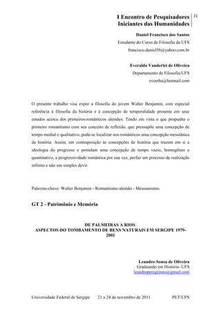 I Encontro de Pesquisadores
Iniciantes das Humanidades
21
Universidade Federal de Sergipe 21 a 24 de novembro de 2011 PET/UFS
Daniel Francisco dos Santos
Estudante do Curso de Filosofia da UFS
francisco.daniel58@yahoo.com.br
Everaldo Vanderlei de Oliveira
Departamento de Filosofia/UFS
evoetha@hotmail.com
O presente trabalho visa expor a filosofia do jovem Walter Benjamin, com especial
referência à filosofia da história e à concepção de temporalidade presente em seus
estudos acerca dos primeiros-românticos alemães. Tendo em vista o que propunha o
primeiro romantismo com seu conceito de reflexão, que pressupõe uma concepção de
tempo medial e qualitativo, pode-se localizar nos românticos uma concepção messiânica
da história. Assim, em contraposição às concepções de história que trazem em si a
ideologia do progresso e postulam uma concepção de tempo vazio, homogêneo e
quantitativo, a progressividade romântica por sua vez, perfaz um processo de realização
infinito e não um simples devir.
Palavras-chave: Walter Benjamin - Romantismo alemão - Messianismo.
GT 2 - Patrimônio e Memória
DE PALMEIRAS A RIOS:
ASPECTOS DO TOMBAMENTO DE BENS NATURAIS EM SERGIPE 1979-
2001
Leandro Sousa de Oliveira
Graduando em História- UFS
leandroperegrinno@gmail.com
 
