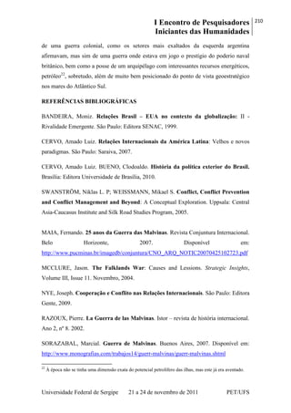 I Encontro de Pesquisadores
Iniciantes das Humanidades
210
Universidade Federal de Sergipe 21 a 24 de novembro de 2011 PET/UFS
de uma guerra colonial, como os setores mais exaltados da esquerda argentina
afirmavam, mas sim de uma guerra onde estava em jogo o prestígio do poderio naval
britânico, bem como a posse de um arquipélago com interessantes recursos energéticos,
petróleo22
, sobretudo, além de muito bem posicionado do ponto de vista geoestratégico
nos mares do Atlântico Sul.
REFERÊNCIAS BIBLIOGRÁFICAS
BANDEIRA, Moniz. Relações Brasil – EUA no contexto da globalização: II -
Rivalidade Emergente. São Paulo: Editora SENAC, 1999.
CERVO, Amado Luiz. Relações Internacionais da América Latina: Velhos e novos
paradigmas. São Paulo: Saraiva, 2007.
CERVO, Amado Luiz. BUENO, Clodoaldo. História da política exterior do Brasil.
Brasília: Editora Universidade de Brasília, 2010.
SWANSTRÖM, Niklas L. P; WEISSMANN, Mikael S. Conflict, Conflict Prevention
and Conflict Management and Beyond: A Conceptual Exploration. Uppsala: Central
Asia-Caucasus Institute and Silk Road Studies Program, 2005.
MAIA, Fernando. 25 anos da Guerra das Malvinas. Revista Conjuntura Internacional.
Belo Horizonte, 2007. Disponível em:
http://www.pucminas.br/imagedb/conjuntura/CNO_ARQ_NOTIC20070425102723.pdf
MCCLURE, Jason. The Falklands War: Causes and Lessions. Strategic Insights,
Volume III, Issue 11. Novembro, 2004.
NYE, Joseph. Cooperação e Conflito nas Relações Internacionais. São Paulo: Editora
Gente, 2009.
RAZOUX, Pierre. La Guerra de las Malvinas. Istor – revista de história internacional.
Ano 2, nº 8. 2002.
SORAZABAL, Marcial. Guerra de Malvinas. Buenos Aires, 2007. Disponível em:
http://www.monografias.com/trabajos14/guerr-malvinas/guerr-malvinas.shtml
22
À época não se tinha uma dimensão exata do potencial petrolífero das ilhas, mas este já era aventado.
 