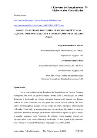 I Encontro de Pesquisadores
Iniciantes das Humanidades
211
Universidade Federal de Sergipe 21 a 24 de novembro de 2011 PET/UFS
Sites da internet
http://www.militarypower.com.br/frame4-warMalvinas.htm
http://www.naval-history.net/NAVAL1982FALKLANDSS.htm
O CONFLITO REGIONAL DOS CARTÉIS DE DROGAS NO MÉXICO, AS
AÇÕES DO GOVERNO MEXICANO E A COOPERAÇÃO COM OS ESTADOS
UNIDOS
Hugo Vinícius Dantas Barreto
Graduando em Relações Internacionais /UFS - PIBIC
hugo.vinicius.ri@gmail.com
Cléverton Bezerra da Silva
Graduando em Relações Internacionais /UFS - PICVOL
clevertonbezerra.ri@gmail.com
Profª. Drª. Tereza Cristina Nascimento França
Núcleo de Graduação em Relações Internacionais /UFS
Apresentação
Com o desenvolvimento do Estado-nação Westphaliano os Estados Europeus
alcançaram alto nível de desenvolvimento interno com a consolidação da ordem
doméstica e legitimação do sistema anárquico internacional, pautado em Estados
estáveis no plano doméstico que interagem com outros Estados estáveis. No plano
interno há vinculação do cidadão com seu Estado, no externo há jogo de interesse entre
os Estados. Essas visões se complementaram e, através delas, foi criado o pensamento
tradicional dominante do campo das Relações Internacionais, a partir do qual se passou
a vincular segurança como ―sinônimo da proteção contra ameaças externas aos
interesses vitais e aos valores básicos de um Estado. Por fim, Ayoob acaba chamando
essa corrente de ―Conceito Ocidental de Segurança‖―. (AYOOB, 1986).
 