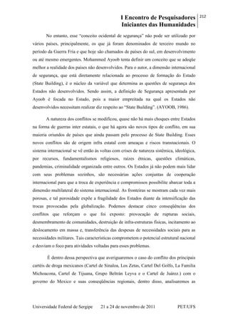 I Encontro de Pesquisadores
Iniciantes das Humanidades
212
Universidade Federal de Sergipe 21 a 24 de novembro de 2011 PET/UFS
No entanto, esse ―conceito ocidental de segurança‖ não pode ser utilizado por
vários países, principalmente, os que já foram denominados de terceiro mundo no
período da Guerra Fria e que hoje são chamados de países do sul, em desenvolvimento
ou até mesmo emergentes. Mohammed Ayoob tenta definir um conceito que se adeqüe
melhor a realidade dos países não desenvolvidos. Para o autor, a dimensão internacional
de segurança, que está diretamente relacionada ao processo de formação do Estado
(State Building), é o núcleo da variável que determina as questões de segurança dos
Estados não desenvolvidos. Sendo assim, a definição de Segurança apresentada por
Ayoob é focada no Estado, pois a maior empreitada na qual os Estados não
desenvolvidos necessitam realizar diz respeito ao ―State Building‖. (AYOOB, 1986).
A natureza dos conflitos se modificou, quase não há mais choques entre Estados
na forma de guerras inter estatais, o que há agora são novos tipos de conflito, em sua
maioria oriundos de países que ainda passam pelo processo de State Building. Esses
novos conflitos são de origem infra estatal com ameaças e riscos transnacionais. O
sistema internacional se vê então às voltas com crises de natureza sistêmica, ideológica,
por recursos, fundamentalismos religiosos, raízes étnicas, questões climáticas,
pandemias, criminalidade organizada entre outros. Os Estados já não podem mais lidar
com seus problemas sozinhos, são necessárias ações conjuntas de cooperação
internacional para que a troca de experiência e compromissos possibilite abarcar toda a
dimensão multilateral do sistema internacional. As fronteiras se mostram cada vez mais
porosas, e tal porosidade expõe a fragilidade dos Estados diante da intensificação das
trocas provocadas pela globalização. Podemos destacar cinco conseqüências dos
conflitos que reforçam o que foi exposto: provocação de rupturas sociais,
desmembramento de comunidades, destruição de infra-estruturas físicas, incitamento ao
deslocamento em massa e, transferência das despesas de necessidades sociais para as
necessidades militares. Tais características comprometem o potencial estrutural nacional
e desviam o foco para atividades voltadas para esses problemas.
É dentro dessa perspectiva que averiguaremos o caso do conflito dos principais
cartéis de droga mexicanos (Cartel de Sinaloa, Los Zetas, Cartel Del Golfo, La Familia
Michoacona, Cartel de Tijuana, Grupo Beltrán Leyva e o Cartel de Juárez.) com o
governo do Mexico e suas conseqüências regionais, dentro disso, analisaremos as
 