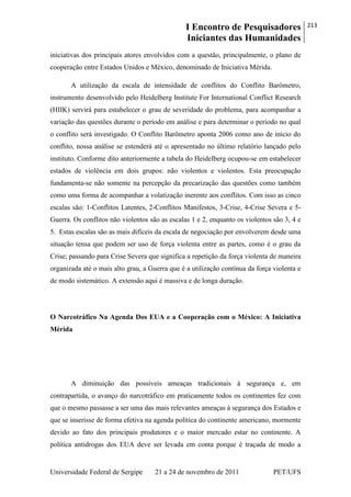 I Encontro de Pesquisadores
Iniciantes das Humanidades
213
Universidade Federal de Sergipe 21 a 24 de novembro de 2011 PET/UFS
iniciativas dos principais atores envolvidos com a questão, principalmente, o plano de
cooperação entre Estados Unidos e México, denominado de Iniciativa Mérida.
A utilização da escala de intensidade de conflitos do Conflito Barômetro,
instrumento desenvolvido pelo Heidelberg Institute For International Conflict Research
(HIIK) servirá para estabelecer o grau de severidade do problema, para acompanhar a
variação das questões durante o período em análise e para determinar o período no qual
o conflito será investigado. O Conflito Barômetro aponta 2006 como ano de início do
conflito, nossa análise se estenderá até o apresentado no último relatório lançado pelo
instituto. Conforme dito anteriormente a tabela do Heidelberg ocupou-se em estabelecer
estados de violência em dois grupos: não violentos e violentos. Esta preocupação
fundamenta-se não somente na percepção da precarização das questões como também
como uma forma de acompanhar a volatização inerente aos conflitos. Com isso as cinco
escalas são: 1-Conflitos Latentes, 2-Conflitos Manifestos, 3-Crise, 4-Crise Severa e 5-
Guerra. Os conflitos não violentos são as escalas 1 e 2, enquanto os violentos são 3, 4 e
5. Estas escalas são as mais difíceis da escala de negociação por envolverem desde uma
situação tensa que podem ser uso de força violenta entre as partes, como é o grau da
Crise; passando para Crise Severa que significa a repetição da força violenta de maneira
organizada até o mais alto grau, a Guerra que é a utilização contínua da força violenta e
de modo sistemático. A extensão aqui é massiva e de longa duração.
O Narcotráfico Na Agenda Dos EUA e a Cooperação com o México: A Iniciativa
Mérida
A diminuição das possíveis ameaças tradicionais à segurança e, em
contrapartida, o avanço do narcotráfico em praticamente todos os continentes fez com
que o mesmo passasse a ser uma das mais relevantes ameaças à segurança dos Estados e
que se inserisse de forma efetiva na agenda política do continente americano, mormente
devido ao fato dos principais produtores e o maior mercado estar no continente. A
política antidrogas dos EUA deve ser levada em conta porque é traçada de modo a
 