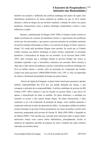 I Encontro de Pesquisadores
Iniciantes das Humanidades
214
Universidade Federal de Sergipe 21 a 24 de novembro de 2011 PET/UFS
interferir nas posições e definições das políticas antidrogas dos países da região. Esta
interferência manifesta-se de forma unilateral na medida em que os EUA tentam
diminuir a oferta de drogas em seu território mediante a inibição do cultivo nos países
produtores. Destacaremos como a política antidrogas estadunidense evoluiu e como
influenciou a região.
Durante a administração de Reagan (1981-1989) os Estados Unidos assistiu ao
rápido crescimento do consumo de substâncias ilícitas e o agravamento dos problemas
sociais por eles provocados, o que passou a provocar pressões da sociedade americana
em prol de medidas relacionadas ao tráfico e ao consumo de drogas. O termo ―guerra as
drogas‖ foi criado pelo presidente Reagan neste período, foi assim que os Estados
Unidos começou sua política antidrogas no plano externo, reprimindo os principais
produtores e fornecedores de drogas em seu território. Já no Governo Bush (1989-
1993), após averiguar que a estratégia traçada no governo Reagan não trouxe os
resultados esperados e que o narcotráfico continuava em ascensão, Bush começou a
olhar para o lado interno do problema e passou a intensificar as políticas antidrogas nos
EUA no âmbito interno e externo, além da promoção da ―cooperação dos Estados
Unidos com outros governos‖ (PROCÓPIO FILHO; VAZ. 1997. p. 103), na empreitada
de realizar a diminuição da produção de drogas nos países latinos.
Através da cúpula de Cartagena, os países latino-americanos passaram a apontar
também responsabilidade dos EUA por sua grande demanda por drogas, o que
consagrou o princípio da co-responsabilidade. A política antidrogas do governo de Bill
Clinton (1993- 2001) manteve o que foi traçado no governo Bush, o que houve foi
apenas a intensificação de todas as medidas. No plano doméstico, a estratégia era
estimular os jovens a não usarem drogas ilegais. No plano internacional, a idéia
continuava a ser a de erradicação da produção de drogas, como também aumentar a
cooperação referente às ações de apreensão do tráfico. As principais medidas de política
externa elencadas no governo Clinton permanecem nos traços da política externa norte
americana, perpassando pelo governo de George W. Bush (2001-2009) e chegando ao
de Obama (2009-). Vale ressaltar que a pressão norte americana sobre os países latino-
americanos muitas vezes causou atritos diplomáticos, principalmente, devido as
tentativas de ingerência advindas da potência do norte e também das ações militares
realizadas em território latino.
 