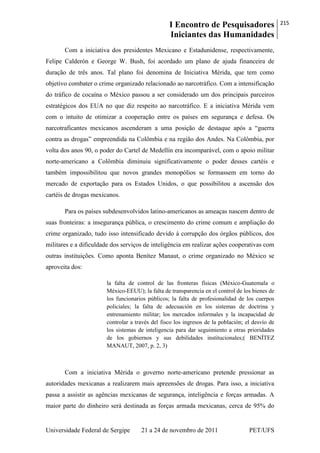 I Encontro de Pesquisadores
Iniciantes das Humanidades
215
Universidade Federal de Sergipe 21 a 24 de novembro de 2011 PET/UFS
Com a iniciativa dos presidentes Mexicano e Estadunidense, respectivamente,
Felipe Calderón e George W. Bush, foi acordado um plano de ajuda financeira de
duração de três anos. Tal plano foi denomina de Iniciativa Mérida, que tem como
objetivo combater o crime organizado relacionado ao narcotráfico. Com a intensificação
do tráfico de cocaína o México passou a ser considerado um dos principais parceiros
estratégicos dos EUA no que diz respeito ao narcotráfico. E a iniciativa Mérida vem
com o intuito de otimizar a cooperação entre os países em segurança e defesa. Os
narcotraficantes mexicanos ascenderam a uma posição de destaque após a ―guerra
contra as drogas‖ empreendida na Colômbia e na região dos Andes. Na Colômbia, por
volta dos anos 90, o poder do Cartel de Medellín era incomparável, com o apoio militar
norte-americano a Colômbia diminuiu significativamente o poder desses cartéis e
também impossibilitou que novos grandes monopólios se formassem em torno do
mercado de exportação para os Estados Unidos, o que possibilitou a ascensão dos
cartéis de drogas mexicanos.
Para os países subdesenvolvidos latino-americanos as ameaças nascem dentro de
suas fronteiras: a insegurança pública, o crescimento do crime comum e ampliação do
crime organizado, tudo isso intensificado devido à corrupção dos órgãos públicos, dos
militares e a dificuldade dos serviços de inteligência em realizar ações cooperativas com
outras instituições. Como aponta Benítez Manaut, o crime organizado no México se
aproveita dos:
la falta de control de las fronteras físicas (México-Guatemala o
México-EEUU); la falta de transparencia en el control de los bienes de
los funcionarios públicos; la falta de profesionalidad de los cuerpos
policiales; la falta de adecuación en los sistemas de doctrina y
entrenamiento militar; los mercados informales y la incapacidad de
controlar a través del fisco los ingresos de la población; el desvío de
los sistemas de inteligencia para dar seguimiento a otras prioridades
de los gobiernos y sus debilidades institucionales;( BENÍTEZ
MANAUT, 2007, p. 2, 3)
Com a iniciativa Mérida o governo norte-americano pretende pressionar as
autoridades mexicanas a realizarem mais apreensões de drogas. Para isso, a iniciativa
passa a assistir as agências mexicanas de segurança, inteligência e forças armadas. A
maior parte do dinheiro será destinada as forças armada mexicanas, cerca de 95% do
 