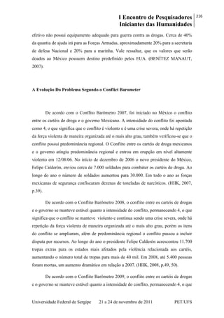 I Encontro de Pesquisadores
Iniciantes das Humanidades
216
Universidade Federal de Sergipe 21 a 24 de novembro de 2011 PET/UFS
efetivo não possui equipamento adequado para guerra contra as drogas. Cerca de 40%
da quantia de ajuda irá para as Forças Armadas, aproximadamente 20% para a secretaria
de defesa Nacional e 20% para a marinha. Vale ressaltar, que os valores que serão
doados ao México possuem destino predefinido pelos EUA. (BENÍTEZ MANAUT,
2007).
A Evolução Do Problema Segundo o Conflict Barometer
De acordo com o Conflito Barômetro 2007, foi iniciado no México o conflito
entre os cartéis de droga e o governo Mexicano. A intensidade do conflito foi apontada
como 4, o que significa que o conflito é violento e é uma crise severa, onde há repetição
da força violenta de maneira organizada até o mais alto grau, também verificou-se que o
conflito possui predominância regional. O Conflito entre os cartéis de droga mexicanos
e o governo atingiu predominância regional e entrou em erupção em nível altamente
violento em 12/08/06. No início de dezembro de 2006 o novo presidente do México,
Felipe Calderón, enviou cerca de 7.000 soldados para combater os cartéis de droga. Ao
longo do ano o número de soldados aumentou para 30.000. Em todo o ano as forças
mexicanas de segurança confiscaram dezenas de toneladas de narcóticos. (HIIK, 2007,
p.39).
De acordo com o Conflito Barômetro 2008, o conflito entre os cartéis de drogas
e o governo se manteve estável quanto a intensidade do conflito, permanecendo 4, o que
significa que o conflito se manteve violento e continua sendo uma crise severa, onde há
repetição da força violenta de maneira organizada até o mais alto grau, porém os itens
do conflito se ampliaram, além de predominância regional o conflito passou a incluir
disputa por recursos. Ao longo do ano o presidente Felipe Calderón acrescentou 11.700
tropas extras para os estados mais afetados pela violência relacionada aos cartéis,
aumentando o número total de tropas para mais de 40 mil. Em 2008, até 5.400 pessoas
foram mortas, um aumento dramático em relação a 2007. (HIIK, 2008, p.49, 50).
De acordo com o Conflito Barômetro 2009, o conflito entre os cartéis de drogas
e o governo se manteve estável quanto a intensidade do conflito, permanecendo 4, o que
 