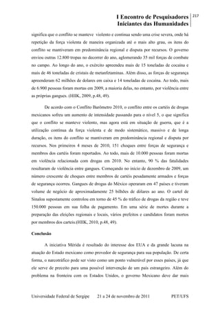 I Encontro de Pesquisadores
Iniciantes das Humanidades
217
Universidade Federal de Sergipe 21 a 24 de novembro de 2011 PET/UFS
significa que o conflito se manteve violento e continua sendo uma crise severa, onde há
repetição da força violenta de maneira organizada até o mais alto grau, os itens do
conflito se mantiveram em predominância regional e disputa por recursos. O governo
enviou outras 12.800 tropas no decorrer do ano, aglomerando 35 mil forças de combate
no campo. Ao longo do ano, o exército apreendeu mais de 15 toneladas de cocaína e
mais de 46 toneladas de cristais de metanfetaminas. Além disso, as forças de segurança
apreenderam 62 milhões de dolares em caixa e 14 toneladas de cocaína. Ao todo, mais
de 6.900 pessoas foram mortas em 2009, a maioria delas, no entanto, por violência entre
as próprias gangues. (HIIK, 2009, p.48, 49).
De acordo com o Conflito Barômetro 2010, o conflito entre os cartéis de drogas
mexicanos sofreu um aumento de intensidade passando para o nível 5, o que significa
que o conflito se manteve violento, mas agora está em situação de guerra, que é a
utilização contínua da força violenta e de modo sistemático, massivo e de longa
duração, os itens do conflito se mantiveram em predominância regional e disputa por
recursos. Nos primeiros 4 meses de 2010, 151 choques entre forças de segurança e
membros dos cartéis foram reportados. Ao todo, mais de 10.000 pessoas foram mortas
em violência relacionada com drogas em 2010. No entanto, 90 % das fatalidades
resultaram de violência entre gangues. Começando no início de dezembro de 2009, um
número crescente de choques entre membros de cartéis pesadamente armados e forças
de segurança ocorreu. Gangues de drogas do México operaram em 47 países e tiveram
volume de negócio de aproximadamente 25 bilhões de dólares ao ano. O cartel de
Sinaloa supostamente controlou em torno de 45 % do tráfico de drogas da região e teve
150.000 pessoas em sua folha de pagamento. Em uma série de mortes durante a
preparação das eleições regionais e locais, vários prefeitos e candidatos foram mortos
por membros dos carteis.(HIIK, 2010, p.48, 49).
Conclusão
A iniciativa Mérida é resultado do interesse dos EUA e da grande lacuna na
atuação do Estado mexicano como provedor de segurança para sua população. De certa
forma, o narcotráfico pode ser visto como um ponto vulnerável por esses países, já que
ele serve de preceito para uma possível intervenção de um país estrangeiro. Além do
problema na fronteira com os Estados Unidos, o governo Mexicano deve dar mais
 