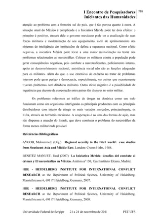 I Encontro de Pesquisadores
Iniciantes das Humanidades
218
Universidade Federal de Sergipe 21 a 24 de novembro de 2011 PET/UFS
atenção ao problema com a fronteira sul do país, que é tão porosa quanto à outra. A
situação atual do México é complicada e a Iniciativa Mérida pode ter dois efeitos: o
primeiro é positivo, através dele o governo mexicano pode ter a atualização de suas
forças militares e modernização de seu equipamento, além do aprimoramento dos
sistemas de inteligência das instituições de defesa e segurança nacional. Como efeito
negativo, a iniciativa Mérida pode levar a uma maior militarização no tratar dos
problemas relacionados ao narcotráfico. Colocar os militares contra a população pode
gerar conseqüências negativas, pois combate a narcotraficantes, policiamento interno,
apoio ao desenvolvimento nacional, assistência social não são as funções adequadas
para os militares. Além do que, o uso extensivo do exército no tratar de problemas
internos pode gerar perigo a democracia, especialmente, em países que recentemente
tiveram problemas com ditaduras militares. Outro efeito negativo é a possibilidade de
ingerência que decorre da cooperação entre países tão díspares no setor militar.
Os problemas referentes ao tráfico de drogas na América como um todo
funcionam como um organismo interligando os principais produtores com os principais
distribuidores com intuito de atingir os mais variados mercados, principalmente, os
EUA, através do território mexicano. A cooperação é só uma das formas de ação, mas
não dispensa a atuação do Estado, que deve combater o problema do narcotráfico da
forma menos militarizada possível.
Referências Bibliográficas
AYOOB, Mohammed. (Org.). Regional security in the third world: case studies
from Southeast Asia and Middle East. London: Croom Helm, 1986.
BENITÉZ MANUET, Raúl (2007) La Iniciativa Mérida: desafíos del combate al
crimen y El narcotráfico en México. Análisis n°130, Real Instituto Elcano, Madrid.
HIIK - HEIDELBERG INSTITUTE FOR INTERNATIONAL CONFLICT
RESEARCH at the Department of Political Science, University of Heidelberg,
Marstallstrasse 6, 69117 Heidelberg, Germany, 2007.
HIIK - HEIDELBERG INSTITUTE FOR INTERNATIONAL CONFLICT
RESEARCH at the Department of Political Science, University of Heidelberg,
Marstallstrasse 6, 69117 Heidelberg, Germany, 2008.
 