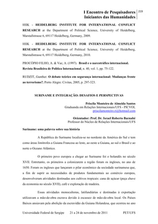 I Encontro de Pesquisadores
Iniciantes das Humanidades
219
Universidade Federal de Sergipe 21 a 24 de novembro de 2011 PET/UFS
HIIK - HEIDELBERG INSTITUTE FOR INTERNATIONAL CONFLICT
RESEARCH at the Department of Political Science, University of Heidelberg,
Marstallstrasse 6, 69117 Heidelberg, Germany, 2009.
HIIK - HEIDELBERG INSTITUTE FOR INTERNATIONAL CONFLICT
RESEARCH at the Department of Political Science, University of Heidelberg,
Marstallstrasse 6, 69117 Heidelberg, Germany, 2010.
PROCÓPIO FILHO, A. & Vaz, A. (1997). Brasil e o narcotráfico internacional.
Revista Brasileira de Política Internacional, n. 40, vol. 1, pp. 75-122.
RUDZIT, Gunther. O debate teórico em segurança internacional: Mudanças frente
ao terrorismo?. Porto Alegre: Civitas, 2005, p. 297-323.
SURINAME E INTEGRAÇÃO: DESAFIOS E PERSPECTIVAS
Priscila Monteiro de Almeida Santos
Graduanda em Relações Internacionais/UFS - PICVOL
priscilamonteiro.ri@hotmail.com
Orientador: Prof. Dr. Israel Roberto Barnabé
Professor do Núcleo de Relações Internacionais/UFS
Suriname: uma palavra sobre sua história
A República do Suriname localiza-se no nordeste da América do Sul e tem
como áreas limítrofes a Guiana Francesa ao leste, ao oeste a Guiana, ao sul o Brasil e ao
norte o Oceano Atlântico.
O primeiro povo europeu a chegar ao Suriname foi o holandês no século
XVII. Entretanto, os primeiros a colonizarem a região foram os ingleses, no ano de
1650. Foram os ingleses que lançaram o pilar econômico da sociedade surinamesa que,
a fim de suprir as necessidades de produtos fundamentais ao comércio europeu,
desenvolveram atividades destinadas aos cultivos tropicais: cana de açúcar (peça chave
da economia no século XVII), café e exploração de madeira.
Essas atividades monocultoras, latifundiárias e destinadas à exportação
utilizavam a mão-de-obra escrava devido à escassez de mão-de-obra local. Os Países
Baixos ansiavam pela abolição da escravidão da Guiana Holandesa, que ocorreu no ano
 