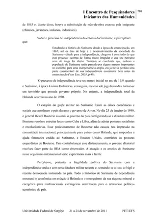 I Encontro de Pesquisadores
Iniciantes das Humanidades
220
Universidade Federal de Sergipe 21 a 24 de novembro de 2011 PET/UFS
de 1863 e, diante disso, houve a substituição de mão-de-obra escrava pela imigrante
(chineses, javaneses, indianos, indonésios).
Sobre o processo de independência da colônia do Suriname, é perceptível
que:
Estudando a história do Suriname desde a época da emancipação, em
1867, até os dias de hoje e o desenvolvimento da sociedade do
Suriname voltado para a independência, chega-se à conclusão de que
este processo ocorreu de forma muito irregular e que seu percurso
nem de longe foi direto. Também se concluiria que, embora a
população do Suriname tenha passado por alguns marcos importantes
no caminho para uma independência ampla, ela já havia perdido uma
parte considerável de sua independência econômica bem antes da
emancipação (Van Lier, 2005, p.40).
O processo de independência teve seu marco inicial no ano de 1954 quando
o Suriname, à época Guiana Holandesa, conseguiu, mesmo sob jugo holandês, tornar-se
um território que possuía governo próprio. No entanto, a independência total da
Holanda ocorreu no ano de 1970.
O estopim do golpe militar no Suriname foram as crises econômicas e
sociais que assolaram o país durante o governo de Arron. No dia 25 de janeiro de 1980,
o general Desiré Bouterse assumiu o governo do país configurando-se a ditadura militar.
Bouterse resolveu estreitar laços como Cuba e Líbia, além de adotar posturas socialistas
e revolucionárias. Esse posicionamento de Bouterse não causou boa impressão na
comunidade internacional, principalmente para países como Holanda, que suspendeu a
ajuda financeira cedida ao Suriname, e Estados Unidos, contrários às posturas
esquerdistas de Bouterse. Para contrabalançar esse distanciamento, o governo ditatorial
resolveu fazer parte da OEA como observador. A atuação e os anseios do Suriname
nesse organismo internacional serão explicitados mais a frente.
Percebe-se, portanto, a fragilidade política do Suriname com a
independência tardia e com uma ditadura militar recente e, somando-se a isso, a frágil e
recente democracia instaurada no país. Todo o histórico do Suriname de dependência
estrutural e econômica em relação à Holanda e o entreguismo da sua riqueza mineral e
energética para multinacionais estrangeiras contribuem para o retrocesso político-
econômico do país.
 