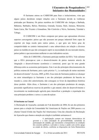 I Encontro de Pesquisadores
Iniciantes das Humanidades
222
Universidade Federal de Sergipe 21 a 24 de novembro de 2011 PET/UFS
O Suriname entrou no CARICOM para frear o isolacionismo, visto que
alguns países decidiram romper relações com o Suriname devido às violências
praticadas por Bouterse. Os países membros do CARICOM são Antígua e Barbuda,
Bahamas, Barbados, Belize, Dominica, Granada, Guiana, Haiti, Jamaica, Motserrat,
Santa Lúcia, São Vicente e Granadinas, São Cristóvão e Névis, Suriname, Trinidad e
Tobago.
O CARICOM é um bloco composto por países que apresentam diversos
aspectos convergentes: países que não possuem um parque industrial forte capaz de
exportar em larga escala para outros países, o que gera um baixo grau de
competitividade no cenário internacional e uma subserviência em relação a diversos
países na medida em que não conseguem suprir as necessidades do seu mercado interno,
países pobres e que necessitam melhorar os seus indicadores sociais.
Além do CARICOM, o Suriname participa também da OEA. Vale salientar
que a OEA preocupa-se com o desenvolvimento de países menores através da
integração e desenvolvimento econômico e comercial, posto que há uma grande
diferença entre as economias participantes. Este é um dos principais direcionamentos da
política externa do Suriname, pois o país prioriza ―(...) a realização de metas nacionais
de desenvolvimento‖ (Levens, 2005, p.202). Essa meta do Suriname poderia se alcançar
no setor mineralógico (o Suriname é um dos principais produtores de bauxita no
mundo) e, como dito anteriormente, não conseguiu se livrar da dependência histórica
desse produto. Além disso, o Suriname é um dos principais produtores de energia,
possuindo significativas reservas de petróleo e gás natural, além do desenvolvimento e
investimento na modernização agrícola para intensificar a produção e exportação dos
seus principais produtos: o arroz e a cana-de-açúcar.
O Suriname na Unasul
A Declaração de Ayacucho, assinada em 9 de dezembro de 2004, foi um dos primeiros
passos para a criação da Comunidade Sul Americana de Nações em 2008 passou a se
chamar Unasul (União das Nações Sul Americanas). Uma das cláusulas da Declaração
de Ayacucho que chama a atenção em relação à realidade surinamesa é:
A participação comum em sistemas democráticos de
governo e a uma concepção da governabilidade, sustentada na
participação do cidadão, que incremente a transparência na condução
dos assuntos públicos e privados e exerça o poder com estrito apego
ao estado de direito, conforme as disposições da Carta Democrática
 