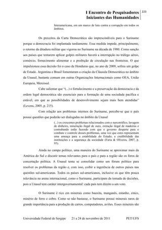I Encontro de Pesquisadores
Iniciantes das Humanidades
223
Universidade Federal de Sergipe 21 a 24 de novembro de 2011 PET/UFS
Interamericana, em um marco de luta contra a corrupção em todos os
âmbitos.
Os preceitos da Carta Democrática são imprescindíveis para o Suriname
porque a democracia foi implantada tardiamente. Essa medida impede, principalmente,
o retorno da ditadura militar que vigorou no Suriname na década de 1980. Como sanção
aos países que tentarem aplicar golpes militares haverá a interrupção no tráfego aéreo,
comércio, fornecimento alimentar e a proibição de circulação nas fronteiras. O que
impulsionou essa decisão foi o caso de Honduras que, no ano de 2009, sofreu um golpe
de Estado. Argentina e Brasil fomentaram a criação da Cláusula Democrática no âmbito
da Unasul, bastante comum em outras Organizações Internacionais como OEA, União
Europeia, Mercosul.
Cabe salientar que ―(...) o fortalecimento e a preservação da democracia e da
ordem legal democrática são essenciais para a formação de uma sociedade pacífica e
estável, em que as possibilidades de desenvolvimento sejam mais bem atendidas‖
(Levens, 2005, p. 215).
Com relação aos problemas internos do Suriname, percebe-se que o país
possui questões que poderão ser dialogadas no âmbito da Unasul
(...) os crescentes problemas relacionados com o narcotráfico, lavagem
de dinheiro, mineração ilegal de ouro, extração ilegal de madeiras e
contrabando estão fazendo com que o governo desperte para o
combate e controle desses problemas, uma vez que estes representam
uma ameaça para a estabilidade do Estado, a credibilidade das
instituições e a segurança da sociedade (Faria & Oliveira, 2007, p.
93).
Ainda no campo político, uma maneira do Suriname se aproximar mais da
América do Sul e discutir temas relevantes para o país e para a região são os foros de
concertação política. A Unasul tenta se consolidar como um fórum político para
resolver os problemas da região e, com isso, coibir a ingerência de outros países nas
questões sul-americanas. Todos os países sul-americanos, inclusive os que têm pouca
relevância na arena internacional, como o Suriname, participam da tomada de decisões,
pois a Unasul tem caráter intergovernamental: cada país tem direito a um voto.
O Suriname é rico em minerais como bauxita, manganês, estanho, zinco,
minério de ferro e cobre. Como se não bastasse, o Suriname possui minerais raros de
grande importância para a produção de carros, computadores, aviões. Esses minerais são
 