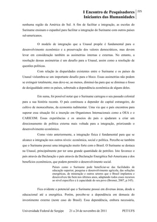 I Encontro de Pesquisadores
Iniciantes das Humanidades
225
Universidade Federal de Sergipe 21 a 24 de novembro de 2011 PET/UFS
nenhuma região da América do Sul. A fim de facilitar a integração, as escolas do
Suriname ensinam o espanhol para facilitar a integração do Suriname com outros países
sul-americanos.
O modelo de integração que a Unasul propõe é fundamental para o
desenvolvimento econômico e a preservação dos valores democráticos, mas devem
levar em consideração também as assimetrias internas e externas. No entanto, a
resolução dessas assimetrias é um desafio para a Unasul, assim como a resolução de
questões políticas.
Com relação às disparidades existentes entre o Suriname e os países da
Unasul vislumbra-se um importante desafio para o bloco. Essas assimetrias não podem
se extinguir totalmente, mas deve-se, ao menos, diminuí-las para que se diminua o fosso
de desigualdade entre os países, sobretudo a dependência econômica de alguns deles.
Em suma, foi possível notar que o Suriname carregou o seu passado colonial
para a sua história recente. O país continuou a depender do capital estrangeiro, do
cultivo de monoculturas, da economia rudimentar. Uma via que o país encontrou para
superar essa situação foi a inserção em Organismos Internacionais como a OEA e o
CARICOM. Essas experiências e os anseios do país o ajudaram a criar um
direcionamento de política externa mais voltada para a integração, priorizando o
desenvolvimento econômico.
Como visto anteriormente, a integração física é fundamental para que se
alcance a integração nos outros níveis: econômica, social e política. Percebe-se também
que o Suriname possui uma integração muito forte com o Brasil. O Suriname se destaca
na Unasul, principalmente por ter uma grande quantidade de petróleo. Isto favorece o
país através da Declaração o país através da Declaração Energética Sul-Americana e dos
benefícios econômicos, que podem permitir o desenvolvimento social.
Países como o Suriname pode beneficiar-se das facilidades de
educação superior, pesquisa e desenvolvimento agrícola, das soluções
energéticas, de mineração e outros setores que o Brasil implantou e
desenvolveu tão bem nos últimos anos, adaptando todos esses recursos
ao nível específico e à capacidade do seu povo (Bromet, 2007, p.145).
Fica evidente o potencial que o Suriname possui em diversas áreas, desde a
educacional até a energética. Porém, percebe-se a dependência em demasia do
investimento externo (neste caso do Brasil). Essa dependência, embora necessária,
 