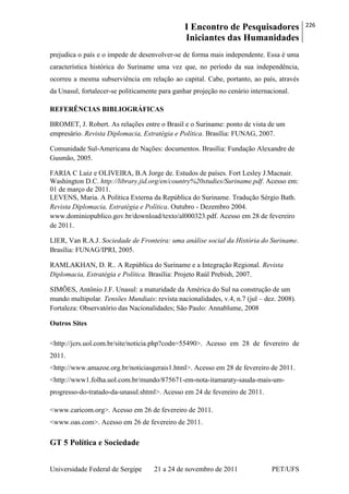 I Encontro de Pesquisadores
Iniciantes das Humanidades
226
Universidade Federal de Sergipe 21 a 24 de novembro de 2011 PET/UFS
prejudica o país e o impede de desenvolver-se de forma mais independente. Essa é uma
característica histórica do Suriname uma vez que, no período da sua independência,
ocorreu a mesma subserviência em relação ao capital. Cabe, portanto, ao país, através
da Unasul, fortalecer-se politicamente para ganhar projeção no cenário internacional.
REFERÊNCIAS BIBLIOGRÁFICAS
BROMET, J. Robert. As relações entre o Brasil e o Suriname: ponto de vista de um
empresário. Revista Diplomacia, Estratégia e Política. Brasília: FUNAG, 2007.
Comunidade Sul-Americana de Nações: documentos. Brasília: Fundação Alexandre de
Gusmão, 2005.
FARIA C Luiz e OLIVEIRA, B.A Jorge de. Estudos de países. Fort Lesley J.Macnair.
Washington D.C. http://library.jid.org/en/country%20studies/Suriname.pdf. Acesso em:
01 de março de 2011.
LEVENS, Maria. A Política Externa da República do Suriname. Tradução Sérgio Bath.
Revista Diplomacia, Estratégia e Política. Outubro - Dezembro 2004.
www.dominiopublico.gov.br/download/texto/al000323.pdf. Acesso em 28 de fevereiro
de 2011.
LIER, Van R.A.J. Sociedade de Fronteira: uma análise social da História do Suriname.
Brasília: FUNAG/IPRI, 2005.
RAMLAKHAN, D. R.. A República do Suriname e a Integração Regional. Revista
Diplomacia, Estratégia e Política. Brasília: Projeto Raúl Prebish, 2007.
SIMÕES, Antônio J.F. Unasul: a maturidade da América do Sul na construção de um
mundo multipolar. Tensões Mundiais: revista nacionalidades, v.4, n.7 (jul – dez. 2008).
Fortaleza: Observatório das Nacionalidades; São Paulo: Annablume, 2008
Outros Sites
<http://jcrs.uol.com.br/site/noticia.php?codn=55490>. Acesso em 28 de fevereiro de
2011.
<http://www.amazoe.org.br/noticiasgerais1.html>. Acesso em 28 de fevereiro de 2011.
<http://www1.folha.uol.com.br/mundo/875671-em-nota-itamaraty-sauda-mais-um-
progresso-do-tratado-da-unasul.shtml>. Acesso em 24 de fevereiro de 2011.
<www.caricom.org>. Acesso em 26 de fevereiro de 2011.
<www.oas.com>. Acesso em 26 de fevereiro de 2011.
GT 5 Política e Sociedade
 