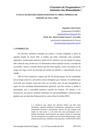 I Encontro de Pesquisadores
Iniciantes das Humanidades
227
Universidade Federal de Sergipe 21 a 24 de novembro de 2011 PET/UFS
EVOLUÇÃO DOS DISCURSOS FEMININOS NA MÍDIA IMPRESSA DE
SERGIPE (de 1932 a 1950)
Jaqueline Lima Fontes
(Graduanda/UFS/PIBIC)
jaquelinefontes21@gmail.com
Profa. Dra. Maria Leônia Garcia C. Carvalho
(professora do departamento de Letras)
marialeoniagarcia@yahoo.com.br
1. INTRODUÇÃO
Os discursos femininos emergem em jornais e revistas sergipanas a partir da
segunda metade do século XIX. A mulher, até então ‗silenciada‘ pela sociedade,
reprimida e condicionada somente a cuidar do lar, rebela-se com sua função de apenas
mãe e dona de casa, levanta sua voz altissonante contra injustiças sociais, a exemplo da
escravidão, e passa a reclamar direitos que lhe eram negados, como o de educar-se, de
ocupar um lugar social, de participar do mundo do trabalho e, especialmente, de ser
cidadã.
Não foi fácil conquistar o espaço que lhe era devido porque ela era considerada
um ser frágil, sensível e, até mesmo, menos inteligente que o homem. As mulheres que
escreviam, por exemplo, eram mal vistas em seu meio, uma vez que transgrediam as
regras de uma sociedade fundamentalmente patriarcal, que lhes castrava o direito à
participação, pois a autoridade pertencia somente aos homens. No entanto, o ser
feminino foi, aos poucos, tomando consciência de suas possibilidades e desenvolvendo
aptidões que iam além das fronteiras do lar, como afirma Carvalho (2007):
[...] verifica-se que, apesar dos estreitos limites que lhes eram
permitidos, algumas (mulheres) conseguiram ultrapassá-los, mesmo
enfrentando barreiras e preconceitos, através de uma atuação mais
ampla na vida social. [...] há entre elas uma preocupação com a
própria identidade, desenvolvendo não apenas formas de expressão,
mas de transgressão aos padrões que lhe foram administrados, sendo
patentes pressões por referências mais genuínas. (CARVALHO, 2007)
 