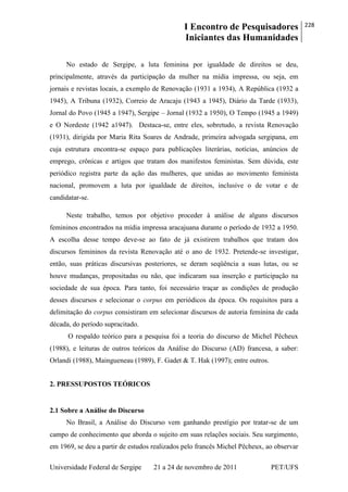 I Encontro de Pesquisadores
Iniciantes das Humanidades
228
Universidade Federal de Sergipe 21 a 24 de novembro de 2011 PET/UFS
No estado de Sergipe, a luta feminina por igualdade de direitos se deu,
principalmente, através da participação da mulher na mídia impressa, ou seja, em
jornais e revistas locais, a exemplo de Renovação (1931 a 1934), A República (1932 a
1945), A Tribuna (1932), Correio de Aracaju (1943 a 1945), Diário da Tarde (1933),
Jornal do Povo (1945 a 1947), Sergipe – Jornal (1932 a 1950), O Tempo (1945 a 1949)
e O Nordeste (1942 a1947). Destaca-se, entre eles, sobretudo, a revista Renovação
(1931), dirigida por Maria Rita Soares de Andrade, primeira advogada sergipana, em
cuja estrutura encontra-se espaço para publicações literárias, notícias, anúncios de
emprego, crônicas e artigos que tratam dos manifestos feministas. Sem dúvida, este
periódico registra parte da ação das mulheres, que unidas ao movimento feminista
nacional, promovem a luta por igualdade de direitos, inclusive o de votar e de
candidatar-se.
Neste trabalho, temos por objetivo proceder à análise de alguns discursos
femininos encontrados na mídia impressa aracajuana durante o período de 1932 a 1950.
A escolha desse tempo deve-se ao fato de já existirem trabalhos que tratam dos
discursos femininos da revista Renovação até o ano de 1932. Pretende-se investigar,
então, suas práticas discursivas posteriores, se deram seqüência a suas lutas, ou se
houve mudanças, propositadas ou não, que indicaram sua inserção e participação na
sociedade de sua época. Para tanto, foi necessário traçar as condições de produção
desses discursos e selecionar o corpus em periódicos da época. Os requisitos para a
delimitação do corpus consistiram em selecionar discursos de autoria feminina de cada
década, do período supracitado.
O respaldo teórico para a pesquisa foi a teoria do discurso de Michel Pêcheux
(1988), e leituras de outros teóricos da Análise do Discurso (AD) francesa, a saber:
Orlandi (1988), Maingueneau (1989), F. Gadet & T. Hak (1997); entre outros.
2. PRESSUPOSTOS TEÓRICOS
2.1 Sobre a Análise do Discurso
No Brasil, a Análise do Discurso vem ganhando prestígio por tratar-se de um
campo de conhecimento que aborda o sujeito em suas relações sociais. Seu surgimento,
em 1969, se deu a partir de estudos realizados pelo francês Michel Pêcheux, ao observar
 