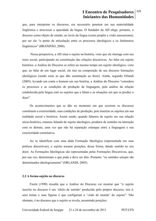 I Encontro de Pesquisadores
Iniciantes das Humanidades
229
Universidade Federal de Sergipe 21 a 24 de novembro de 2011 PET/UFS
que, para interpretar os discursos, era necessário penetrar em sua materialidade
lingüística e atravessar a opacidade da língua. O fundador da AD elege, portanto, o
discurso como objeto de estudo, ao invés da língua (como propõe a visão saussureana),
por ser ele ―o ponto de articulação entre os processos ideológicos e os fenômenos
lingüísticos‖ (BRANDÃO, 2004).
Nessa perspectiva, a AD situa o sujeito na história, visto que ele interage com seu
meio social, participando na constituição das relações discursivas. Ao falar em sujeito
histórico, a Análise do Discurso se refere ao mesmo tempo em sujeito ideológico, visto
que, ao falar de um lugar social, ele traz na composição de seu discurso formações
ideológicas (sendo estas as que dão sustentação ao dizer). Ainda, segundo Orlandi
(2005), levando em conta o homem em sua história, a Análise do Discurso ―considera
os processos e as condições de produção da linguagem, pela análise da relação
estabelecida pela língua com os sujeitos que a falam e as situações em que se produz o
dizer‖.
Os acontecimentos que se dão no momento em que ocorrem os discursos
constituem a exterioridade, suas condições de produção, pois inserem os sujeitos em sua
realidade social e histórica. Assim sendo, quando falamos de sujeito em sua relação
sócio-histórica, estamos falando de sujeito ideológico, produtor de sentidos na interação
com os demais, uma vez que não há separação estanque entre a linguagem e sua
exterioridade constitutiva.
Ao se identificar com uma dada Formação Ideológica (representada em suas
práticas discursivas), o sujeito assume posições, dessa forma, dando sentido ao seu
dizer. As Formações Ideológicas são representadas pelas Formações Discursivas, que,
por sua vez, determinam o que pode e deve ser dito. Portanto, ―os sentidos sempre são
determinados ideologicamente‖ (ORLANDI, 2005).
2.2 A forma-sujeito no discurso
Fiorin (1990) ressalta que a Análise do Discurso vai mostrar que ―o sujeito
inscrito no discurso é um ‗efeito de sentido‘ produzido pelo próprio discurso, isto é,
seus temas e suas figuras é que configuram a ‗visão de mundo‘ do sujeito‖. Não
obstante, é no discurso que o sujeito se revela, assumindo posições:
 