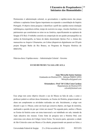 I Encontro de Pesquisadores
Iniciantes das Humanidades
23
Universidade Federal de Sergipe 21 a 24 de novembro de 2011 PET/UFS
Pertencentes à administração colonial, os governadores e capitães-mores das praças
militares e capitanias foram figuras importantes na expansão e consolidação do Império
Português. O objetivo desta pesquisa é identificar o perfil dos capitães-mores (titulação
nobiliárquica, experiência militar, tempo de exercício no cargo, vínculos familiares e/ou
patrimoniais que constituíram no reino ou na América, especificamente na capitania de
Sergipe d‘El Rei). O trabalho consistiu na composição de um quadro prosopográfico na
análise da historiografia, no banco de dados denominado Optima Pars e, leitura dos
manuscritos no Arquivo Ultramarino, em Lisboa (disponíveis digitalmente em CD pelo
projeto Resgate Barão do Rio Branco, no Programa de Pesquisa Histórica do
DHI/UFS).
Palavras-chave: Capitães-mores – Administração Colonial – Governo
O USO DO MUSEU NA SALA DE AULA
Anne Mirraylla Santos Santana
Graduanda em História/UFS – Bolsista PIBID/CAPES
Mirraylla.ufs@gmail.com
Orientadora : Prof.ª Drª.Célia Costa Cardoso
Departamento de História/UFS
celcard@hotmail.com
Esse artigo tem como objetivo discutir o uso do Museu na Sala de aula, e como o
professor poderá se utilizar dessa ferramenta, no Ensino de História, proporcionado ao
aluno um complemento as atividades realizadas em sala. Inicialmente, o artigo vem
discutir o que é o Museu, como um local que conserva objetos, um lugar de memória,
analisando a questão de por que visitar um museu? Na segunda parte, analiso o Museu
no Ensino de história como um tema transversal a ser trabalhado em sala, tratando da
Ação educativa dos museus. Como fonte de pesquisa tem a História Oral, com
entrevistas com alunos do Colégio Aricio Fortes. Na terceira parte, apresento a cidade
de São Cristovão como um Museu a Céu aberto, proporcionado um passeio ao leitor, e
 