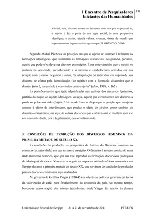 I Encontro de Pesquisadores
Iniciantes das Humanidades
230
Universidade Federal de Sergipe 21 a 24 de novembro de 2011 PET/UFS
Não há, pois, discurso neutro ou inocente, uma vez que ao produzi-lo,
o sujeito o faz a partir de um lugar social, de uma perspectiva
ideológica, e assim, veicula valores, crenças, visões de mundo que
representam os lugares sociais que ocupa (FLORÊNCIO, 2009).
Segundo Michel Pêcheux, as posições em que o sujeito se inscreve é referente às
formações ideológicas, que sustentam as formações discursivas, designando, portanto,
aquilo que pode e/ou deve ser dito por este sujeito. É por esse caminho que o sujeito se
instaura na sociedade, reconhecendo a si mesmo e estabelecendo sentidos em sua
relação com o outro. Segundo o autor, ―a interpelação do indivíduo em sujeito de seu
discurso se efetua pela identificação (do sujeito) com a formação discursiva que o
domina (isto é, na qual ele é constituído como sujeito‖ (Idem, 1988, p. 163).
As posições-sujeito que serão identificadas nas análises dos discursos femininos,
partirão da noção de sujeito ideológico, ou seja, aquele que circunscreve seu discurso a
partir do pré-construído (Sujeito Universal). Isso se dá porque a posição que o sujeito
assume é efeito do interdiscurso, que produz o efeito do já-dito, como também de
discursos-transversos, ou seja, de outros discursos que o atravessam e mantêm com ele
um constante duelo, ora o legitimando, ora o confrontando.
3. CONDIÇÕES DE PRODUÇÃO DOS DISCURSOS FEMININOS DA
PRIMEIRA METADE DO SÉCULO XX.
As condições de produção, na perspectiva da Análise do Discurso, remetem ao
contexto (exterioridade) em que se insere o sujeito. O discurso é sempre produzido num
dado momento histórico, que, por sua vez, reproduz as formações discursivas (carregada
de ideologia) da época. Veremos, a seguir, os aspectos sócio-históricos marcantes em
Sergipe durante a primeira metade do século XX, que serviram de condição de produção
para os discursos femininos aqui analisados.
No governo de Getúlio Vargas (1930-45) os objetivos políticos giravam em torno
da valorização do café, para fortalecimento da economia do país. Ao mesmo tempo,
buscou-se aproximação dos setores trabalhistas, onde Vargas faz apelos às classes
 