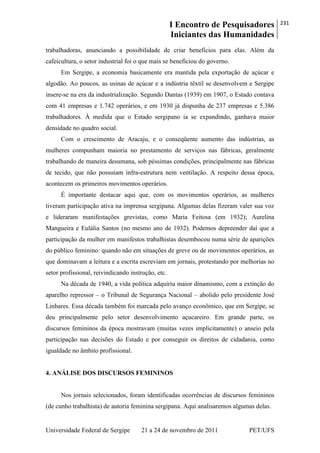 I Encontro de Pesquisadores
Iniciantes das Humanidades
231
Universidade Federal de Sergipe 21 a 24 de novembro de 2011 PET/UFS
trabalhadoras, anunciando a possibilidade de criar benefícios para elas. Além da
cafeicultura, o setor industrial foi o que mais se beneficiou do governo.
Em Sergipe, a economia basicamente era mantida pela exportação de açúcar e
algodão. Ao poucos, as usinas de açúcar e a indústria têxtil se desenvolvem e Sergipe
insere-se na era da industrialização. Segundo Dantas (1939) em 1907, o Estado contava
com 41 empresas e 1.742 operários, e em 1930 já dispunha de 237 empresas e 5.386
trabalhadores. À medida que o Estado sergipano ia se expandindo, ganhava maior
densidade no quadro social.
Com o crescimento de Aracaju, e o conseqüente aumento das indústrias, as
mulheres compunham maioria no prestamento de serviços nas fábricas, geralmente
trabalhando de maneira desumana, sob péssimas condições, principalmente nas fábricas
de tecido, que não possuíam infra-estrutura nem ventilação. A respeito dessa época,
acontecem os primeiros movimentos operários.
É importante destacar aqui que, com os movimentos operários, as mulheres
tiveram participação ativa na imprensa sergipana. Algumas delas fizeram valer sua voz
e lideraram manifestações grevistas, como Maria Feitosa (em 1932); Aurelina
Mangueira e Eulália Santos (no mesmo ano de 1932). Podemos depreender daí que a
participação da mulher em manifestos trabalhistas desembocou numa série de aparições
do público feminino: quando não em situações de greve ou de movimentos operários, as
que dominavam a leitura e a escrita escreviam em jornais, protestando por melhorias no
setor profissional, reivindicando instrução, etc.
Na década de 1940, a vida política adquiriu maior dinamismo, com a extinção do
aparelho repressor – o Tribunal de Segurança Nacional – abolido pelo presidente José
Linhares. Essa década também foi marcada pelo avanço econômico, que em Sergipe, se
deu principalmente pelo setor desenvolvimento açucareiro. Em grande parte, os
discursos femininos da época mostravam (muitas vezes implicitamente) o anseio pela
participação nas decisões do Estado e por conseguir os direitos de cidadania, como
igualdade no âmbito profissional.
4. ANÁLISE DOS DISCURSOS FEMININOS
Nos jornais selecionados, foram identificadas ocorrências de discursos femininos
(de cunho trabalhista) de autoria feminina sergipana. Aqui analisaremos algumas delas.
 