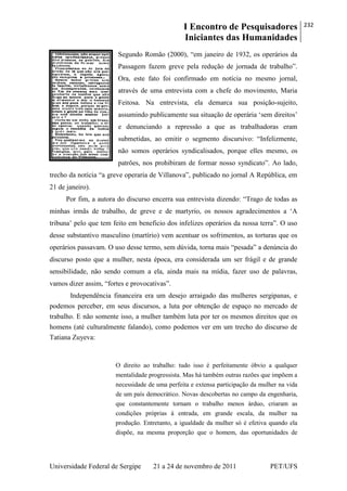 I Encontro de Pesquisadores
Iniciantes das Humanidades
232
Universidade Federal de Sergipe 21 a 24 de novembro de 2011 PET/UFS
Segundo Romão (2000), ―em janeiro de 1932, os operários da
Passagem fazem greve pela redução de jornada de trabalho‖.
Ora, este fato foi confirmado em notícia no mesmo jornal,
através de uma entrevista com a chefe do movimento, Maria
Feitosa. Na entrevista, ela demarca sua posição-sujeito,
assumindo publicamente sua situação de operária ‗sem direitos‘
e denunciando a repressão a que as trabalhadoras eram
submetidas, ao emitir o segmento discursivo: ―Infelizmente,
não somos operários syndicalisados, porque elles mesmo, os
patrões, nos prohibiram de formar nosso syndicato‖. Ao lado,
trecho da notícia ―a greve operaria de Villanova‖, publicado no jornal A República, em
21 de janeiro).
Por fim, a autora do discurso encerra sua entrevista dizendo: ―Trago de todas as
minhas irmãs de trabalho, de greve e de martyrio, os nossos agradecimentos a ‗A
tribuna‘ pelo que tem feito em beneficio dos infelizes operários da nossa terra‖. O uso
desse substantivo masculino (martírio) vem acentuar os sofrimentos, as torturas que os
operários passavam. O uso desse termo, sem dúvida, torna mais ―pesada‖ a denúncia do
discurso posto que a mulher, nesta época, era considerada um ser frágil e de grande
sensibilidade, não sendo comum a ela, ainda mais na mídia, fazer uso de palavras,
vamos dizer assim, ―fortes e provocativas‖.
Independência financeira era um desejo arraigado das mulheres sergipanas, e
podemos perceber, em seus discursos, a luta por obtenção de espaço no mercado de
trabalho. E não somente isso, a mulher também luta por ter os mesmos direitos que os
homens (até culturalmente falando), como podemos ver em um trecho do discurso de
Tatiana Zuyeva:
O direito ao trabalho: tudo isso é perfeitamente óbvio a qualquer
mentalidade progressista. Mas há também outras razões que impõem a
necessidade de uma perfeita e extensa participação da mulher na vida
de um país democrático. Novas descobertas no campo da engenharia,
que constantemente tornam o trabalho menos árduo, criaram as
condições próprias à entrada, em grande escala, da mulher na
produção. Entretanto, a igualdade da mulher só é efetiva quando ela
dispõe, na mesma proporção que o homem, das oportunidades de
 