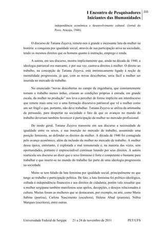 I Encontro de Pesquisadores
Iniciantes das Humanidades
233
Universidade Federal de Sergipe 21 a 24 de novembro de 2011 PET/UFS
independência econômica e desenvolvimento cultural. (Jornal do
Povo, Aracaju, 1946).
O discurso de Tatiana Zuyeva, remete-nos à grande e incessante luta da mulher na
história: a conquista por igualdade social, através de sua participação ativa na sociedade,
tendo os mesmos direitos que os homens quanto à instrução, emprego e renda.
A autora, em seu discurso, mostra implicitamente que, ainda na década de 1940, a
ideologia patriarcal era marcante, e por sua vez, castrava direitos à mulher. O direito ao
trabalho, na concepção de Tatiana Zuyeva, está intrinsecamente ligado à noção de
mentalidade progressista, já que, com as novas descobertas, seria fácil a mulher ser
inserida no mercado de trabalho.
No enunciado ―novas descobertas no campo da engenharia, que constantemente
tornam o trabalho menos árduo, criaram as condições próprias à entrada, em grande
escala, da mulher na produção‖ nos leva a perceber de forma implícita um interdiscurso
que remete mais uma vez a uma formação discursiva patriarcal que vê a mulher como
um ser frágil e que, portanto, não deve trabalhar. Tatiana Zuyeva se utiliza da artimanha
da persuasão, para despertar na sociedade o fato de que os avanços no mundo do
trabalho deveriam também favorecer à participação da mulher no mercado profissional.
De modo geral, Tatiana Zuyeva transmite em seu discurso a necessidade de
igualdade entre os sexos, e sua inserção no mercado de trabalho, assumindo uma
posição feminista, ao defender os direitos da mulher. A década de 1940 foi contagiada
pelo avanço econômico, além da inclusão da mulher no mercado de trabalho. A mulher
dessa época, entretanto, é explorada e mal remunerada e, na maioria das vezes, sem
oportunidades, portanto é imprescindível continuar lutando por seus direitos. A autora
rearticula seu discurso ao dizer que o sexo feminino é forte e competente o bastante para
trabalhar e que inserir-se no mundo do trabalho faz parte de uma ideologia progressista
na sociedade.
Muito se tem falado da luta feminina por igualdade social, principalmente no que
tange ao trabalho e participação política. De fato, a luta feminina foi político-ideológica,
voltada à independência financeira e aos direitos de cidadania, porém vale ressaltar que
a mulher sergipana também manifestou seus apelos, decepções, e desejos relacionados à
cultura. Muitas foram as mulheres que se destacaram, por exemplo, na arte, como Maria
Sabina (poetisa), Carlota Nascimento (escultora), Helena Abud (pianista), Núbia
Marques (escritora), entre outras.
 
