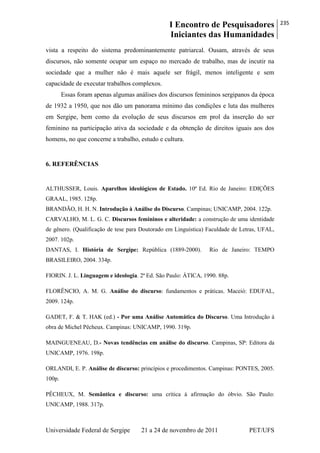 I Encontro de Pesquisadores
Iniciantes das Humanidades
235
Universidade Federal de Sergipe 21 a 24 de novembro de 2011 PET/UFS
vista a respeito do sistema predominantemente patriarcal. Ousam, através de seus
discursos, não somente ocupar um espaço no mercado de trabalho, mas de incutir na
sociedade que a mulher não é mais aquele ser frágil, menos inteligente e sem
capacidade de executar trabalhos complexos.
Essas foram apenas algumas análises dos discursos femininos sergipanos da época
de 1932 a 1950, que nos dão um panorama mínimo das condições e luta das mulheres
em Sergipe, bem como da evolução de seus discursos em prol da inserção do ser
feminino na participação ativa da sociedade e da obtenção de direitos iguais aos dos
homens, no que concerne a trabalho, estudo e cultura.
6. REFERÊNCIAS
ALTHUSSER, Louis. Aparelhos ideológicos de Estado. 10ª Ed. Rio de Janeiro: EDIÇÕES
GRAAL, 1985. 128p.
BRANDÃO, H. H. N. Introdução à Análise do Discurso. Campinas; UNICAMP, 2004. 122p.
CARVALHO, M. L. G. C. Discursos femininos e alteridade: a construção de uma identidade
de gênero. (Qualificação de tese para Doutorado em Linguística) Faculdade de Letras, UFAL,
2007. 102p.
DANTAS, I. História de Sergipe: República (1889-2000). Rio de Janeiro: TEMPO
BRASILEIRO, 2004. 334p.
FIORIN. J. L. Linguagem e ideologia. 2ª Ed. São Paulo: ÁTICA, 1990. 88p.
FLORÊNCIO, A. M. G. Análise do discurso: fundamentos e práticas. Maceió: EDUFAL,
2009. 124p.
GADET, F. & T. HAK (ed.) - Por uma Análise Automática do Discurso. Uma Introdução à
obra de Michel Pêcheux. Campinas: UNICAMP, 1990. 319p.
MAINGUENEAU, D.- Novas tendências em análise do discurso. Campinas, SP: Editora da
UNICAMP, 1976. 198p.
ORLANDI, E. P. Análise de discurso: princípios e procedimentos. Campinas: PONTES, 2005.
100p.
PÊCHEUX, M. Semântica e discurso: uma crítica à afirmação do óbvio. São Paulo:
UNICAMP, 1988. 317p.
 