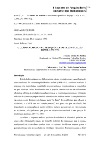 I Encontro de Pesquisadores
Iniciantes das Humanidades
236
Universidade Federal de Sergipe 21 a 24 de novembro de 2011 PET/UFS
ROMÃO, F. L. Na trama da história: o movimento operário de Sergipe – 1871 a 1935.
ARACAJU, 2000. 191p.
SAFFIOTI, Heleieth I. B. O poder do macho. São Paulo: MODERNA, 1987. 120p.
JORNAIS DE SERGIPE:
A tribuna, 23 de janeiro de 1932, nº 241, ano I.
Gazeta de Sergipe, 18 de março de 1950.
Jornal do Povo, 1946.
O CANTO CALADO: CHICO BUARQUE E A CENSURA MUSICAL NO
BRASIL (1970-1979)
Mislene Vieira dos Santos
Graduanda em História/ Universidade Federal de Sergipe
PIBID/CAPES/MEC
mislenevieirasantos@gmail.com
Orientadora: Prof.ª Dr.ª Célia Costa Cardoso
Professora do Departamento de História da Universidade Federal de Sergipe
Introdução
Este trabalho opta por um diálogo com a música brasileira, mais especificamente
com aquela que foi censurada pela Ditadura militar (1964-1985). A cultura brasileira é
marcada pela musicalidade e oralidade; e nesse sentido, a própria música se consolidou
no país com um caráter notadamente oral e popular, afastando-se do excessivamente
abstrato e sublime da erudição musical europeia, e se constituiu como um dos principais
veículos de comunicação por transitar entre diversos âmbitos sociais. A canção institui-
se, assim, como domínio privilegiado para ―se falar‖ dos problemas que afligem a
sociedade; e a MPB, em sua ―versão protesto‖ será porta voz por excelência, das
inquietações e contestações de cunho político e cultural que estavam em efervescência
na sociedade, principalmente, por parte do movimento estudantil e dos grupos de
intelectuais e artistas. (TATIT, 2004)
A música – enquanto veículo portador de existência e dinâmicas próprias, as
quais estão intimamente ligadas ao contexto histórico das sociedades que a produz,
configurando-se como obra e produto desta – é tradutora de dilemas, utopias, gostos e
pensamentos de uma época; ela revela estratégias e dinâmicas de uma sociedade ao falar
 