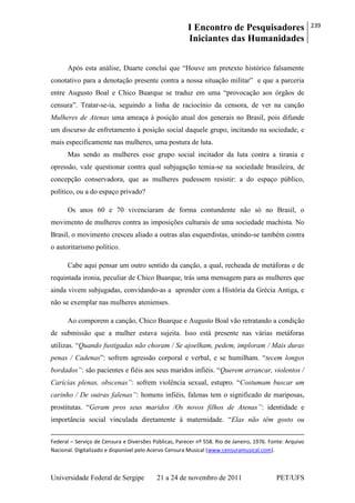 I Encontro de Pesquisadores
Iniciantes das Humanidades
239
Universidade Federal de Sergipe 21 a 24 de novembro de 2011 PET/UFS
Após esta análise, Duarte conclui que ―Houve um pretexto histórico falsamente
conotativo para a denotação presente contra a nossa situação militar‖ e que a parceria
entre Augusto Boal e Chico Buarque se traduz em uma ―provocação aos órgãos de
censura‖. Tratar-se-ia, seguindo a linha de raciocínio da censora, de ver na canção
Mulheres de Atenas uma ameaça à posição atual dos generais no Brasil, pois difunde
um discurso de enfretamento à posição social daquele grupo, incitando na sociedade, e
mais especificamente nas mulheres, uma postura de luta.
Mas sendo as mulheres esse grupo social incitador da luta contra a tirania e
opressão, vale questionar contra qual subjugação temia-se na sociedade brasileira, de
concepção conservadora, que as mulheres pudessem resistir: a do espaço público,
político, ou a do espaço privado?
Os anos 60 e 70 vivenciaram de forma contundente não só no Brasil, o
movimento de mulheres contra as imposições culturais de uma sociedade machista. No
Brasil, o movimento cresceu aliado a outras alas esquerdistas, unindo-se também contra
o autoritarismo político.
Cabe aqui pensar um outro sentido da canção, a qual, recheada de metáforas e de
requintada ironia, peculiar de Chico Buarque, trás uma mensagem para as mulheres que
ainda vivem subjugadas, convidando-as a aprender com a História da Grécia Antiga, e
não se exemplar nas mulheres atenienses.
Ao comporem a canção, Chico Buarque e Augusto Boal vão retratando a condição
de submissão que a mulher estava sujeita. Isso está presente nas várias metáforas
utilizas. ―Quando fustigadas não choram / Se ajoelham, pedem, imploram / Mais duras
penas / Cadenas‖: sofrem agressão corporal e verbal, e se humilham. ―tecem longos
bordados”: são pacientes e fiéis aos seus maridos infiéis. ―Querem arrancar, violentos /
Carícias plenas, obscenas”: sofrem violência sexual, estupro. ―Costumam buscar um
carinho / De outras falenas”: homens infiéis, falenas tem o significado de mariposas,
prostitutas. ―Geram pros seus maridos /Os novos filhos de Atenas”: identidade e
importância social vinculada diretamente à maternidade. ―Elas não têm gosto ou
Federal – Serviço de Censura e Diversões Públicas, Parecer nº 558. Rio de Janeiro, 1976. Fonte: Arquivo
Nacional. Digitalizado e disponível pelo Acervo Censura Musical (www.censuramusical.com).
 