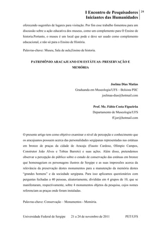 I Encontro de Pesquisadores
Iniciantes das Humanidades
24
Universidade Federal de Sergipe 21 a 24 de novembro de 2011 PET/UFS
oferecendo sugestões de lugares para visitação. Por fim esse trabalho fomentou para um
discussão sobre a ação educativa dos museus, como um complemento para O Ensino de
historia.Portanto, o museu é um local que pode e deve ser usado como complemento
educacional, e não só para o Ensino de História.
Palavras-chave: Museu, Sala de aula,Ensino de historia.
PATRIMÔNIO ARACAJUANO EM ESTÁTUAS: PRESERVAÇÃO E
MEMÓRIA
Joelma Dias Matias
Graduanda em Museologia/UFS – Bolsista PIIC
joelmaa-dias@hotmail.com
Prof. Me. Fábio Costa Figueirôa
Departamento de Museologia/UFS
ff.jor@hotmail.com
O presente artigo tem como objetivo examinar o nível de percepção e conhecimento que
os aracajuanos possuem acerca das personalidades sergipanas representadas nas estátuas
em bronze de praças da cidade de Aracaju (Fausto Cardoso, Olímpio Campos,
Construtor João Alves e Tobias Barreto) e suas ações. Além disso, pretendemos
observar a percepção do público sobre o estado de conservação das estátuas em bronze
que homenageiam os personagens ilustres de Sergipe e as suas impressões acerca da
relevância da preservação destes monumentos para a manutenção da memória destes
―grandes homens‖ e da sociedade sergipana. Para isso aplicamos questionários com
perguntas fechadas a 40 pessoas, aleatoriamente, divididas em 4 grupos de 10, que se
manifestaram, respectivamente, sobre 4 monumentos objetos da pesquisa, cujos nomes
referenciam as praças onde foram instaladas.
Palavras-chave: Conservação – Monumentos - Memória.
 