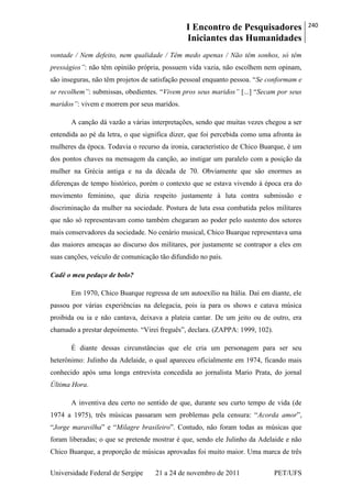 I Encontro de Pesquisadores
Iniciantes das Humanidades
240
Universidade Federal de Sergipe 21 a 24 de novembro de 2011 PET/UFS
vontade / Nem defeito, nem qualidade / Têm medo apenas / Não têm sonhos, só têm
presságios”: não têm opinião própria, possuem vida vazia, não escolhem nem opinam,
são inseguras, não têm projetos de satisfação pessoal enquanto pessoa. ―Se conformam e
se recolhem”: submissas, obedientes. ―Vivem pros seus maridos” [...] ―Secam por seus
maridos”: vivem e morrem por seus maridos.
A canção dá vazão a várias interpretações, sendo que muitas vezes chegou a ser
entendida ao pé da letra, o que significa dizer, que foi percebida como uma afronta às
mulheres da época. Todavia o recurso da ironia, característico de Chico Buarque, é um
dos pontos chaves na mensagem da canção, ao instigar um paralelo com a posição da
mulher na Grécia antiga e na da década de 70. Obviamente que são enormes as
diferenças de tempo histórico, porém o contexto que se estava vivendo à época era do
movimento feminino, que dizia respeito justamente à luta contra submissão e
discriminação da mulher na sociedade. Postura de luta essa combatida pelos militares
que não só representavam como também chegaram ao poder pelo sustento dos setores
mais conservadores da sociedade. No cenário musical, Chico Buarque representava uma
das maiores ameaças ao discurso dos militares, por justamente se contrapor a eles em
suas canções, veículo de comunicação tão difundido no país.
Cadê o meu pedaço de bolo?
Em 1970, Chico Buarque regressa de um autoexílio na Itália. Daí em diante, ele
passou por várias experiências na delegacia, pois ia para os shows e catava música
proibida ou ia e não cantava, deixava a plateia cantar. De um jeito ou de outro, era
chamado a prestar depoimento. ―Virei freguês‖, declara. (ZAPPA: 1999, 102).
É diante dessas circunstâncias que ele cria um personagem para ser seu
heterônimo: Julinho da Adelaide, o qual apareceu oficialmente em 1974, ficando mais
conhecido após uma longa entrevista concedida ao jornalista Mario Prata, do jornal
Última Hora.
A inventiva deu certo no sentido de que, durante seu curto tempo de vida (de
1974 a 1975), três músicas passaram sem problemas pela censura: ―Acorda amor‖,
―Jorge maravilha‖ e ―Milagre brasileiro‖. Contudo, não foram todas as músicas que
foram liberadas; o que se pretende mostrar é que, sendo ele Julinho da Adelaide e não
Chico Buarque, a proporção de músicas aprovadas foi muito maior. Uma marca de três
 