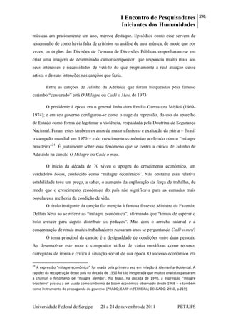 I Encontro de Pesquisadores
Iniciantes das Humanidades
241
Universidade Federal de Sergipe 21 a 24 de novembro de 2011 PET/UFS
músicas em praticamente um ano, merece destaque. Episódios como esse servem de
testemunho de como havia falta de critérios na análise de uma música, de modo que por
vezes, os órgãos das Divisões de Censura de Diversões Públicas empenhavam-se em
criar uma imagem de determinado cantor/compositor, que respondia muito mais aos
seus interesses e necessidades de vetá-lo do que propriamente à real atuação desse
artista e de suas intenções nas canções que fazia.
Entre as canções de Julinho da Adelaide que foram bloqueadas pelo famoso
carimbo ―censurado‖ está O Milagre ou Cadê o Meu, de 1973.
O presidente à época era o general linha dura Emílio Garrastazu Médici (1969-
1974); e em seu governo configurou-se como o auge da repressão, do uso do aparelho
de Estado como forma de legitimar a violência, respaldada pela Doutrina de Segurança
Nacional. Foram estes também os anos de maior ufanismo e exaltação da pátria – Brasil
tricampeão mundial em 1970 – e do crescimento econômico acelerado com o ―milagre
brasileiro‖24
. É justamente sobre esse fenômeno que se centra a crítica de Julinho de
Adelaide na canção O Milagre ou Cadê o meu.
O início da década de 70 viveu o apogeu do crescimento econômico, um
verdadeiro boom, conhecido como ―milagre econômico‖. Não obstante essa relativa
estabilidade teve um preço, a saber, o aumento da exploração da força de trabalho, de
modo que o crescimento econômico do país não significava para as camadas mais
populares a melhoria da condição de vida.
O título instigante da canção faz menção à famosa frase do Ministro da Fazenda,
Delfim Neto ao se referir ao ―milagre econômico‖, afirmando que ―temos de esperar o
bolo crescer para depois distribuir os pedaços‖. Mas com o arrocho salarial e a
concentração de renda muitos trabalhadores passaram anos se perguntando Cadê o meu?
O tema principal da canção é a desigualdade de condições entre duas pessoas.
Ao desenvolver este mote o compositor utiliza de várias metáforas como recurso,
carregadas de ironia e crítica à situação social de sua época. O sucesso econômico era
24
A expressão “milagre econômico” foi usada pela primeira vez em relação à Alemanha Ocidental. A
rapidez da recuperação desse país na década de 1950 foi tão inesperada que muitos analistas passaram
a chamar o fenômeno de “milagre alemão”. No Brasil, na década de 1970, a expressão “milagre
brasileiro” passou a ser usada como sinônimo de boom econômico observado desde 1968 – e também
como instrumento de propaganda do governo. (PRADO; EARP in FERREIRA; DELGADO: 2010, p.219).
 