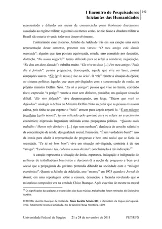 I Encontro de Pesquisadores
Iniciantes das Humanidades
242
Universidade Federal de Sergipe 21 a 24 de novembro de 2011 PET/UFS
representado e difundo nos meios de comunicação como fenômeno diretamente
associado ao regime militar; algo mais ou menos como, se não fosse a ditadura militar o
Brasil não estaria vivendo todo esse desenvolvimento.
Contrariando esse discurso, Julinho da Adelaide trás em sua canção uma outra
representação desse contexto, presente nos versos: ―O meu amigo está dando
mancada‖: alguém que tem postura equivocada, errada; erro cometido por descuido,
distração. ―No nosso negócio‖: termo utilizado para se referi a comércio; negociação.
―Eu dou um duro danado‖: trabalha muito. ―Ele vive no ócio [...] Pro meu amigo / Todo
dia é feriado‖: pessoa preguiçosa, desocupada, aquele que vive no laser, possui
ocupações suaves. ―Ele [grifo nosso] vive no ócio‖. O ―ele‖ remete à situação da época;
ao sistema político; àqueles que eram privilegiados com a concentração de renda; ao
próprio ministro Delfim Neto. ―Eu tô a perigo‖: pessoa que vive no limite, correndo
risco; expressão ―a perigo‖ remete a estar sem dinheiro, pindaíba; em qualquer situação
difícil. ―Ele vive folgado‖: vive despreocupado, em folga. ―Dizem que você se
defendeu‖: analogia à defesa do Ministro Delfim Neto ao pedir que as pessoas tivessem
calma, pois tinha-se que esperar o ―bolo‖ crescer para depois reparti-lo. ―É um milagre
brasileiro [grifo nosso]‖: termo utilizado pelo governo para se referir ao crescimento
econômico; expressão largamente utilizada como propaganda política. ―Quanto mais
trabalho / Menos vejo dinheiro / [...] sigo sem nenhum‖: denúncia do arrocho salarial e
da concentração de renda; desigualdade social, financeira. ―É um verdadeiro bum!‖: uso
da ironia para aludir à representação de progresso e bem está social que se fazia da
sociedade. ―Tu tá nû bem bom‖: vive em situação privilegiada, contrária à de seu
―amigo‖. ―Lembrava o teu, cobrava o meu direito‖: conclamação à reivindicação.25
A canção representa a situação de ânsia, esperança, indagação e indignação de
milhares de trabalhadores brasileiros e desconstrói a noção de progresso e bem está
social que a propaganda do governo pretendia difundir na sociedade com o ―milagre
econômico‖. Quanto a Julinho da Adelaide, este ―morreu‖ em 1975 quando o Jornal do
Brasil, em uma reportagem sobre a censura, denunciou a façanha revelando que o
misterioso compositor era na verdade Chico Buarque. Após esse tiro de mestre na moral
25
Os significados das palavras e expressões das duas músicas trabalhadas foram retirados do Dicionário
Aurélio.
FERREIRA, Aurélio Buarque de Hollanda. Novo Aurélio Século XXI: o dicionário da língua portuguesa.
3ªed. Totalmente revista e ampliada. Rio de Janeiro: Nova Fronteira, 1999.
 