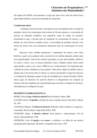 I Encontro de Pesquisadores
Iniciantes das Humanidades
243
Universidade Federal de Sergipe 21 a 24 de novembro de 2011 PET/UFS
dos órgãos das DCDPs, eles passaram a exigir que junto com a letra da música fosse
apresentada também a carteira de identidade do compositor.
Considerações finais
A produção musical do país é marcada por uma circularidade tanto no campo da
produção, através da comunicação entre artistas de diversos gêneros e a associação de
músicos de formação acadêmica com populares; como no campo do consumo,
entendendo-se aqui o elevado grau de amplitude de comunicação da música e sua
difusão nas mais diversas camadas sociais. A diversidade da produção musical e das
formas de escuta torna esse instrumento importante meio de comunicação em nosso
país.
Buscou-se neste trabalho demonstrar a importância da música como fonte
histórica, a qual, como qualquer outra, necessita de um método adequado, próprio para
suas especificidades. Através das canções censuradas, no caso deste trabalho, Mulheres
de Atenas e Cadê o meu, se buscou identificar como a ditadura militar estava sendo
representada e, junto a isso, como a MPB em sua ―versão protesto‖ foi importante para
a difusão da crítica à ditadura no meio popular. Além disso, objetivou também tratar as
relações que se travavam entre os artistas e a censura, percebendo os jogos de interesses
e as disputas de ideologias quanto ao tipo de sociedade que se queria fomentar. Dentro
desses jogos de interesses foi possível observar os antagonismos nas atuações da
censura, além das manobras que eram pensadas para contornar a situação de injustiça e
autoridade que se configurava no país.
REFERÊNCIAS BIBLIOGRÁFICAS
BURKE, Peter. O que é história cultural? Rio de Janeiro: Zahar, 2009.
CALADO, Carlos. Tropicália: a história de uma revolução musical. São Paulo: Editora
34, 1997.
CASTELLS, Manuel. A Galáxia da Internet: Reflexões sobre a Internet, os negócios e
a sociedade. Rio de Janeiro: Jorge Zahar Editor, 2003.
CHARTIER, Roger. A história cultural: entre práticas e representações. Rio de
Janeiro: Berrtrand Brasil, 1988.
GINZBURG, Carlo. O queijo e os vermes: o cotidiano e as idéias de um moleiro
perseguido pela Inquisição. São Paulo: Companhia das Letras, 1987
 