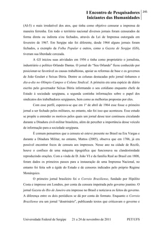I Encontro de Pesquisadores
Iniciantes das Humanidades
245
Universidade Federal de Sergipe 21 a 24 de novembro de 2011 PET/UFS
(AI-5) o mais irredutível dos atos, que tinha como objetivo censurar a imprensa de
maneira ferrenha. Em todo o território nacional diversos jornais foram censurados de
forma direta ou indireta e/ou fechados, através da Lei de Imprensa outorgada em
fevereiro de 1967. Em Sergipe não foi diferente, desde 1964 alguns jornais foram
fechados, a exemplo da Folha Popular e outros, como a Gazeta de Sergipe (GS),
tiveram sua liberdade cerceada.
A GS iniciou suas atividades em 1956 e tinha como proprietário o jornalista,
industriário e político Orlando Dantas. O jornal do ―Seu Orlando‖ ficou conhecido por
posicionar-se favorável as causas trabalhistas, apoiar as reformas de base e os governos
de João Goulart e Seixas Dória. Dentre as colunas destacadas pelo jornal tínhamos o
dia-a-dia no Olímpio Campos e Coluna Sindical. A primeira era uma espécie de diário
escrito pelo governador Seixas Dória informando o seu cotidiano enquanto chefe de
Estado à sociedade sergipana, a segunda continha informações sobre o papel dos
sindicatos dos trabalhadores sergipanos, bem como as melhorias propostas por eles.
Com esse perfil, esperava-se que em 1º de abril de 1964 esse fosse o primeiro
jornal a ser fechado pelos militares, no entanto, não foi isso que aconteceu. Esse estudo
se propõe a entender os motivos pelos quais um jornal desse teor continuou circulando
durante a Ditadura civil-militar brasileira, além de perceber a importância desse veículo
de informação para a sociedade sergipana.
É comum pensarmos que a censura só esteve presente no Brasil na Era Vargas e
durante a Ditadura Militar, no entanto, Mattos (2005), observa que em 1706, já era
possível encontrar focos de censura aos impressos. Nesse ano na cidade de Recife,
houve o confisco de uma máquina tipográfica que funcionava na clandestinidade
reproduzindo orações. Com a vinda de D. João VI e da família Real ao Brasil em 1808,
foram dados os primeiros passos para a instauração de uma Imprensa Nacional, no
entanto foi feita sob a égide do Estado e de censores indicados pelo próprio Regime
Monárquico.
O primeiro jornal brasileiro foi o Correio Braziliense, fundado por Hipólito
Costa e impresso em Londres, por conta da censura impetrada pelo governo joanino. O
jornal Gazeta do Rio de Janeiro era impresso no Brasil e noticiava os feitos do governo.
A diferença entre os dois periódicos se dá por conta do formato. Enquanto o Correio
Braziliense era um jornal ―doutrinário‖, publicando textos que criticavam o governo e
 