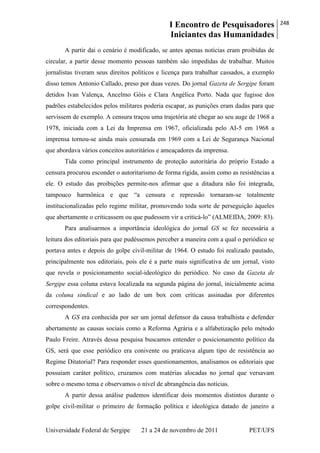 I Encontro de Pesquisadores
Iniciantes das Humanidades
248
Universidade Federal de Sergipe 21 a 24 de novembro de 2011 PET/UFS
A partir dai o cenário é modificado, se antes apenas notícias eram proibidas de
circular, a partir desse momento pessoas também são impedidas de trabalhar. Muitos
jornalistas tiveram seus direitos políticos e licença para trabalhar cassados, a exemplo
disso temos Antonio Callado, preso por duas vezes. Do jornal Gazeta de Sergipe foram
detidos Ivan Valença, Ancelmo Góis e Clara Angélica Porto. Nada que fugisse dos
padrões estabelecidos pelos militares poderia escapar, as punições eram dadas para que
servissem de exemplo. A censura traçou uma trajetória até chegar ao seu auge de 1968 a
1978, iniciada com a Lei da Imprensa em 1967, oficializada pelo AI-5 em 1968 a
imprensa tornou-se ainda mais censurada em 1969 com a Lei de Segurança Nacional
que abordava vários conceitos autoritários e ameaçadores da imprensa.
Tida como principal instrumento de proteção autoritária do próprio Estado a
censura procurou esconder o autoritarismo de forma rígida, assim como as resistências a
ele. O estudo das proibições permite-nos afirmar que a ditadura não foi integrada,
tampouco harmônica e que ―a censura e repressão tornaram-se totalmente
institucionalizadas pelo regime militar, promovendo toda sorte de perseguição àqueles
que abertamente o criticassem ou que pudessem vir a criticá-lo‖ (ALMEIDA, 2009: 83).
Para analisarmos a importância ideológica do jornal GS se fez necessária a
leitura dos editoriais para que pudéssemos perceber a maneira com a qual o periódico se
portava antes e depois do golpe civil-militar de 1964. O estudo foi realizado pautado,
principalmente nos editoriais, pois ele é a parte mais significativa de um jornal, visto
que revela o posicionamento social-ideológico do periódico. No caso da Gazeta de
Sergipe essa coluna estava localizada na segunda página do jornal, inicialmente acima
da coluna sindical e ao lado de um box com críticas assinadas por diferentes
correspondentes.
A GS era conhecida por ser um jornal defensor da causa trabalhista e defender
abertamente as causas sociais como a Reforma Agrária e a alfabetização pelo método
Paulo Freire. Através dessa pesquisa buscamos entender o posicionamento político da
GS, será que esse periódico era conivente ou praticava algum tipo de resistência ao
Regime Ditatorial? Para responder esses questionamentos, analisamos os editoriais que
possuíam caráter político, cruzamos com matérias alocadas no jornal que versavam
sobre o mesmo tema e observamos o nível de abrangência das notícias.
A partir dessa análise pudemos identificar dois momentos distintos durante o
golpe civil-militar o primeiro de formação política e ideológica datado de janeiro a
 
