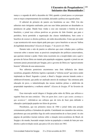 I Encontro de Pesquisadores
Iniciantes das Humanidades
249
Universidade Federal de Sergipe 21 a 24 de novembro de 2011 PET/UFS
março e o segundo de abril a dezembro de 1964, quando o jornal passa a se preocupar
com os traços comportamentais da sociedade, deixando a política em segundo plano.
O editorial de primeiro de janeiro era homônimo ao ano: 1964. Um dos
editoriais mais intrigantes analisados, pois nas suas linhas pareciam ser desenhados os
prenúncios do golpe. Dando boas vindas a esse ano marcante à história do povo
brasileiro, o jornal tece críticas positivas ao governo de João Goulart, que para o
periódico, havia permitido a organização das classes trabalhadoras, bem como o
beneficio de exercer os direitos políticos, até então desconhecidos. Como que prevendo
o que aconteceria três meses depois pede para que o povo brasileiro se una em ―defesa
da legalidade democrática‖ (Gazeta de Sergipe, 1º de janeiro de 1964).
Durante todo o mês de janeiro os editoriais que eram voltados para a política
versavam sobre o mesmo tema: as possíveis conspirações dos políticos conservadores,
que queriam retomar o poder. Outro tema recorrente era a receptividade com a qual o
governo de Seixas Dória era tratado pela população sergipana, segundo o jornal era um
momento jamais presenciado por Sergipe, pois o governo de Dória era ―agressivamente
honesto‖ diferente de seus antecessores.
Nos editoriais posteriores encontramos uma forte influência dos ideais
socialistas, pregando a Reforma Agrária e apoiando a ―reforma social‖ que estava sendo
implantada no Brasil. Segundo o jornal, o Brasil e Sergipe estavam lutando contra o
subdesenvolvimento, que podia ser analisado através de mudanças ―das estruturas pela
educação do povo, a industrialização das nossas matérias primas a subdivisão da
propriedade improdutiva, a melhoria salarial‖. (Gazeta de Sergipe, 07 de fevereiro de
1964).
Essa renovação social chegava à Sergipe pelas mãos de Dória, que utilizava a
seguinte frase em seus comícios: “Doa em quem doer, custe o que custar, aconteça o
que acontecer”, referindo-se aos esforços que ele teria de fazer para defender a
educação e participação popular nos feitos do governo.
Percebemos, que nos primeiros meses de 1964 o jornal tinha uma posição
extremamente política e formadora de opinião. Caminhando nos meandros das notícias,
percebemos que esse periódico foge do estilo sensacionalista de se fazer jornal. As oito
páginas do periódico traziam notícias sobre a situação sócio-econômica do Brasil, de
Sergipe e do mundo, buscando sempre incitar na população a vontade de lutar por seus
direitos e pela revolução social, que para a GS, teve início em 1963.
 