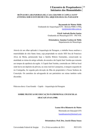 I Encontro de Pesquisadores
Iniciantes das Humanidades
25
Universidade Federal de Sergipe 21 a 24 de novembro de 2011 PET/UFS
RUÍNAS DE LARANJEIRAS (SE): CASA GRANDE E CAPELA SANT'
ANNINHA SOB O ESTUDO DE UMA ARQUEOLOGIA DA PAISAGEM
Raymundo de Mattos Mello
Graduando de Arqueologia/UFS - Bolsista PIBIC-CNPq
ray@montevideo.com.uy
Giceli Andrade Rocha Santos
Graduanda em Museologia/UFS – PICVOL
Orientadora: Janaina Cardoso de Mello
Departamento de Museologia
Através de um olhar aplicado à Arqueologia da Paisagem, o trabalho busca analisar a
materialidade do sítio Santa Anna, cuja propriedade no século XIX fora de Francisco
Alves da Motta, pertencendo hoje a família Ribeiro Guimarães, conservando na
atualidade as ruínas do antigo sobrado, da senzala e da Capela Sant‘Aninha que remonta
aos tempos de opulência da região. A Capela Sant‘Aninha, construída em 1860 no local
onde havia um depósito de pólvora, na zona rural de Laranjeiras, à margem esquerda do
rio Contiguiba, foi erguida pela devoção da filha do proprietário à Nossa Senhora da
Conceição. Os caminhos da salvaguarda de um patrimônio em ruínas também serão
discutidas.
Palavras-chave: Casa Grande – Capela – Arqueologia da Paisagem
SOBRE PRÁTICAS DE EDUCAÇÃO PATRIMONIAL EM ESCOLAS
ARACAJUANAS (1988)
Luana Silva Bôamorte de Matos
Mestranda em Educação/UFS
luanaboamorte@hotmail.com
Orientadora: Prof. Dra. Josefa Eliana Souza
 