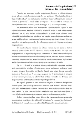 I Encontro de Pesquisadores
Iniciantes das Humanidades
250
Universidade Federal de Sergipe 21 a 24 de novembro de 2011 PET/UFS
Nos dias que antecedem o golpe notamos que são duras as críticas contra os
conservadores, principalmente contra aqueles que apoiaram a ―Marcha da Família com
Deus pela Liberdade‖, essa era tida como um artifício para o ―embrutecimento humano‖
levando a população – classe média e burguesia – ―a desconhecer a marcha de
revolução democrática e social‖ (Gazeta de Sergipe, p. 2, 31 de março de 1964).
Em primeiro de abril o título do editorial é Os inconversáveis. Apesar de estar
bastante desgastado, podemos identificar o modo com o qual o golpe fora colocado,
afirmando que era uma medida inconstitucional a praticada pelos militares. Nesse
editorial é afirmado ainda que ―um jornal que mantém uma seriedade de conduta não
vende sua liberdade por preço nenhum‖, podemos pensar que essa frase quis dizer que
eles não se entregariam aos mandos dos militares, no entanto não é isso que acontece ao
longo do tempo.
Era inevitável que o periódico não sofresse censura. De dois a oito de abril os
editoriais estão ausentes da GS, retornando apenas em 09 de abril, mas com uma
roupagem nova. As especulações políticas e a tentativa de formar opiniões ideológicas
haviam cessado ao invés disso os editoriais traçavam um panorama político econômico
do mundo com títulos como: Curso de Londres conduziram realmente a paz (09 de
abril), Panorama do comércio europeu ao iniciar-se em 1964 (10 de abril).
De 11 a 12 de abril há novamente uma suspensão editorial, retornando em 14 de
abril com o editorial intitulado Liberdade democrática, analisando o modo com o qual
se deu o processo democrático no Brasil e fazendo uma leitura do que agora eles
chamam de Movimento de 31 de março, alegando ser ―a continuidade do processo
sócio-econômico‖, iniciado por João Goulart. Embora censurado, não deixa de tecer
elogios quanto à conduta de Seixas Dória enquanto governador.
Na segunda quinzena de abril até meados de junho os editoriais não parecem
nenhum pouco com aqueles politizados do início de 1964, passam a descrever muito
mais sobre comportamento e o jornal, como um todo, passa a tratar de política como um
tema rasteiro. Em julho, o caráter ideológico socialista volta a ser impresso no jornal e,
coincidência ou não, desaparecem mais uma vez retornando apenas em outubro.
Embora com um teor bem menos defensor das classes trabalhistas vez ou outra
encontrou uma nota (dentro dos editoriais) ―alfinetando‖ o comando ―revolucionário‖
de 01 de abril. A exemplo temos, no editorial de 31 de outubro a seguinte citação:
 