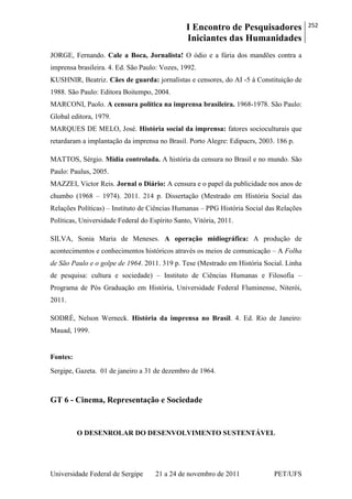 I Encontro de Pesquisadores
Iniciantes das Humanidades
252
Universidade Federal de Sergipe 21 a 24 de novembro de 2011 PET/UFS
JORGE, Fernando. Cale a Boca, Jornalista! O ódio e a fúria dos mandões contra a
imprensa brasileira. 4. Ed. São Paulo: Vozes, 1992.
KUSHNIR, Beatriz. Cães de guarda: jornalistas e censores, do AI -5 à Constituição de
1988. São Paulo: Editora Boitempo, 2004.
MARCONI, Paolo. A censura política na imprensa brasileira. 1968-1978. São Paulo:
Global editora, 1979.
MARQUES DE MELO, José. História social da imprensa: fatores socioculturais que
retardaram a implantação da imprensa no Brasil. Porto Alegre: Edipucrs, 2003. 186 p.
MATTOS, Sérgio. Mídia controlada. A história da censura no Brasil e no mundo. São
Paulo: Paulus, 2005.
MAZZEI, Victor Reis. Jornal o Diário: A censura e o papel da publicidade nos anos de
chumbo (1968 – 1974). 2011. 214 p. Dissertação (Mestrado em História Social das
Relações Políticas) – Instituto de Ciências Humanas – PPG História Social das Relações
Políticas, Universidade Federal do Espírito Santo, Vitória, 2011.
SILVA, Sonia Maria de Meneses. A operação midiográfica: A produção de
acontecimentos e conhecimentos históricos através os meios de comunicação – A Folha
de São Paulo e o golpe de 1964. 2011. 319 p. Tese (Mestrado em História Social. Linha
de pesquisa: cultura e sociedade) – Instituto de Ciências Humanas e Filosofia –
Programa de Pós Graduação em História, Universidade Federal Fluminense, Niterói,
2011.
SODRÉ, Nelson Werneck. História da imprensa no Brasil. 4. Ed. Rio de Janeiro:
Mauad, 1999.
Fontes:
Sergipe, Gazeta. 01 de janeiro a 31 de dezembro de 1964.
GT 6 - Cinema, Representação e Sociedade
O DESENROLAR DO DESENVOLVIMENTO SUSTENTÁVEL
 