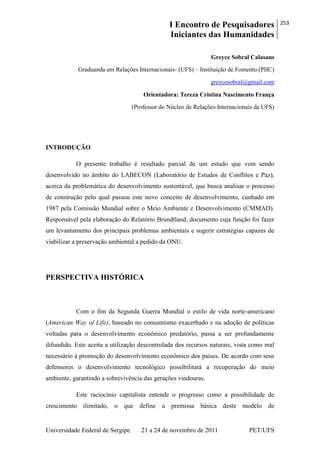 I Encontro de Pesquisadores
Iniciantes das Humanidades
253
Universidade Federal de Sergipe 21 a 24 de novembro de 2011 PET/UFS
Greyce Sobral Calasans
Graduanda em Relações Internacionais- (UFS) – Instituição de Fomento (PIIC)
greycesobral@gmail.com
Orientadora: Tereza Cristina Nascimento França
(Professor do Núcleo de Relações Internacionais da UFS)
INTRODUÇÃO
O presente trabalho é resultado parcial de um estudo que vem sendo
desenvolvido no âmbito do LABECON (Laboratório de Estudos de Conflitos e Paz),
acerca da problemática do desenvolvimento sustentável, que busca analisar o processo
de construção pelo qual passou este novo conceito de desenvolvimento, cunhado em
1987 pela Comissão Mundial sobre o Meio Ambiente e Desenvolvimento (CMMAD).
Responsável pela elaboração do Relatório Brundtland, documento cuja função foi fazer
um levantamento dos principais problemas ambientais e sugerir estratégias capazes de
viabilizar a preservação ambiental a pedido da ONU.
PERSPECTIVA HISTÓRICA
Com o fim da Segunda Guerra Mundial o estilo de vida norte-americano
(American Way of Life), baseado no consumismo exacerbado e na adoção de políticas
voltadas para o desenvolvimento econômico predatório, passa a ser profundamente
difundido. Este aceita a utilização descontrolada dos recursos naturais, vista como mal
necessário à promoção do desenvolvimento econômico dos países. De acordo com seus
defensores o desenvolvimento tecnológico possibilitará a recuperação do meio
ambiente, garantindo a sobrevivência das gerações vindouras.
Este raciocínio capitalista entende o progresso como a possibilidade de
crescimento ilimitado, o que define a premissa básica deste modelo de
 