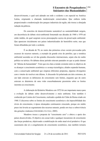 I Encontro de Pesquisadores
Iniciantes das Humanidades
254
Universidade Federal de Sergipe 21 a 24 de novembro de 2011 PET/UFS
desenvolvimento, o qual será adotado em todo o ocidente e em especial na América
Latina, originando a chamada modernização conservadora. Que embora tenha
proporcionado a modernização dos parques industriais da região, não trouxe a almejada
redução da pobreza.
Os conceitos de desenvolvimento sustentável ou sustentabilidade surgem,
em decorrência do debate sócio-ambiental fomentado nas décadas de 1960 e 1970 até
então inédito, do qual surgiram novas preocupações acerca da preservação ambiental.
Que aparecem inicialmente nos países industrializados do hemisfério norte, mas que
foram difundidas por todo o ocidente.
É na década de 70, no rastro das primeiras crises sociais provocadas pela
escassez de recursos naturais, a exemplo da grande crise do petróleo, que a temática
ambiental ascendeu ao rol das grandes discussões internacionais, sejam elas de cunho
político ou teórico. Os debates desse período estavam pautados no que se pode chamar
de ―dilema da humanidade‖. Visto que era clara a tensão existente entre os objetivos de
se alcançar o crescimento econômico e o avanço tecnológico, aliados expansão humana,
com a conservação ambiental que originou diferentes propostas, algumas divergentes
com o intuito de resolver este dilema. A discussão foi polarizada em dois extremos, de
um lado estavam os defensores do crescimento sem limites, enquanto que do outro
estavam os detentores de uma visão exacerbadamente pessimista sobre os limites
inerentes ao crescimento.
A elaboração do Relatório Meadows em 1972 foi um importante marco para
a evolução do debate sobre desenvolvimento e meio ambiente. Este também é
conhecido por Limites do Crescimento, realizado a pedido do Clube de Roma criado em
1968. E discorreu sobre os limites do crescimento econômico e da impossibilidade dos
níveis de crescimento, à época alcançados continuarem crescendo, porque em médio
prazo isto levaria ao esgotamento dos recursos naturais, pondo em risco a sobrevivência
das gerações vindouras (THEODORO; PLUTIAU, 2005).
Meadows trouxe a proposta de ―crescimento zero‖ e obteve o apoio dos
países desenvolvidos. O objetivo era cessar todo e qualquer mecanismo de crescimento
das forças produtivas, objetivando a estabilização do então atual nível produtivo. O que
ocasionaria não só o congelamento do crescimento econômico, mas também tornaria
 