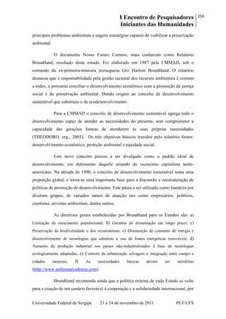 I Encontro de Pesquisadores
Iniciantes das Humanidades
256
Universidade Federal de Sergipe 21 a 24 de novembro de 2011 PET/UFS
principais problemas ambientais e sugerir estratégias capazes de viabilizar a preservação
ambiental.
O documento Nosso Futuro Comum, mais conhecido como Relatório
Brundtland, resultado deste estudo. Foi elaborado em 1987 pela CMMAD, sob o
comando da ex-primeira-ministra norueguesa Gro Harlem Brundtland. O relatório
destacou que a responsabilidade pela gestão racional dos recursos ambientais é comum
a todos, e procurou conciliar o desenvolvimento econômico com a promoção da justiça
social e da preservação ambiental. Dando origem ao conceito de desenvolvimento
sustentável que substituiu o de ecodesenvolvimento.
Para a CMMAD o conceito de desenvolvimento sustentável agrega todo o
desenvolvimento capaz de atender as necessidades do presente, sem comprometer a
capacidade das gerações futuras de atenderem às suas próprias necessidades
(THEODORO, org., 2005). Os três objetivos básicos trazidos pelo relatório foram:
desenvolvimento econômico, proteção ambiental e equidade social.
Este novo conceito passou a ser divulgado como o padrão ideal de
desenvolvimento, em detrimento daquele oriundo do raciocínio capitalista norte-
americano. Na década de 1990, o conceito de desenvolvimento sustentável toma uma
proporção global, e torna-se uma importante base para a discussão e reestruturação de
políticas de promoção do desenvolvimento. Este passa a ser utilizado como bandeira por
diversos grupos, de variados ramos de atuação tais como empresários, políticos,
cientistas, ativistas ambientais, dentre outros.
As diretrizes gerais estabelecidas por Brundtland para os Estados são: a)
Limitação do crescimento populacional; b) Garantia de alimentação em longo prazo; c)
Preservação da biodiversidade e dos ecossistemas; c) Diminuição do consumo de energia e
desenvolvimento de tecnologias que admitem o uso de fontes energéticas renováveis; d)
Aumento da produção industrial nos países não-industrializados à base de tecnologias
ecologicamente adaptadas; e) Controle da urbanização selvagem e integração entre campo e
cidades menores; f) As necessidades básicas devem ser satisfeitas
(http://www.aultimaarcadenoe.com).
Brundtland recomenda ainda que a política externa de cada Estado se volte
para a criação de um cenário favorável à cooperação e a solidariedade internacional, por
 