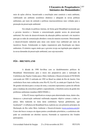 I Encontro de Pesquisadores
Iniciantes das Humanidades
257
Universidade Federal de Sergipe 21 a 24 de novembro de 2011 PET/UFS
meio de ações efetivas. Incentivando a conciliação entre comércio e meio ambiente,
viabilizando um ambiente econômico dinâmico e adequado às novas políticas
ambientais, por meio do estímulo a políticas macroeconômicas mais voltadas para a
promoção da preservação ambiental.
Em relação às políticas internas, de forma geral Brundtland recomenda que
o governo incentive e fomente a conscientização popular acerca da preservação
ambiental. Por meio do desenvolvimento da educação pública nacional e do incentivo
para que as redes de comunicação abordem o tema de maneira recorrente. Direcionando
o desenvolvimento industrial para áreas com menor risco ambiental por meio de
incentivos fiscais. Fortalecendo os órgãos responsáveis pela fiscalização aos danos
ambientais. O relatório sugere ainda que o governo reveja sua legislação para adaptá-la
às novas demandas de preservação ambiental, caso seja necessário.
PÓS – BRUNDTLAND
A década de 1990 fervilhou com os desdobramentos políticos de
Brundtland. Determinantes para o inicio dos preparativos para a realização da
Conferência das Nações Unidas para o Meio Ambiente e Desenvolvimento (CNUMAD)
convocada em 1989. E realizada em 1992 no Brasil na cidade do Rio de Janeiro. Esta
conferência ficou mais conhecida como Rio-92, Eco-92, ou ainda por Cúpula da Terra.
De grande relevância para o avanço do tema, o encontro representou o ponto de inflexão
para a mudança da consciência global e especialmente, a brasileira acerca da gestão dos
problemas ambientais mundiais (MOUTINHO, ).
A Rio-92 trouxe significativos avanços para determinadas áreas, dentre elas,
destaca-se a preservação ambiental reafirmada enquanto objetivo comum a todos os
países. Idéia traduzida no lema desta conferência “pensar globalmente, agir
localmente”. A influência de Brundtland ficou explicita nos seis primeiros princípios da
Declaração do Rio sobre Meio Ambiente e Desenvolvimento (www.ecclesia.com.br).
Como não houve avanços em alguns pontos considerados prioritários, a conferência não
pode ser considerada um absoluto sucesso, frustrando as expectativas dos Estados
participantes.
 