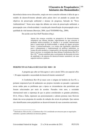 I Encontro de Pesquisadores
Iniciantes das Humanidades
259
Universidade Federal de Sergipe 21 a 24 de novembro de 2011 PET/UFS
decorrência destas novas discussões, surgiu um novo conceito referente à idéia de que o
modelo de desenvolvimento adotado pelos países deve ser pautado na junção dos
objetivos de preservação ambiental e alcance do progresso, batizado de ―Novo
Ambientalismo‖. Nesta nova etapa dos debates em torno da preservação ambiental, a
preocupação com a biodiversidade é vencida pela intensificação da preocupação com a
qualidade de vida humana (Bursztyn, 2004; Apud TEODORO Org., 2009).
De acordo com Suzi Huff Theodoro (Org.):
Apesar dos avanços ocorridos na perspectiva do desenvolvimento
sustentável nas últimas décadas, especialmente no que concerne à
produção teórico-científica, às relações e os acordos internacionais
para a conservação da biodiversidade, à atitude de alguns governos
locais, à institucionalização e ao avanço das legislações específicas
para o planejamento e implementação de políticas ambientais, ao
avanço do setor produtivo e empresarial e do mercado internacional de
bens e serviços, os resultados das duas últimas Conferências (Rio 92 e
Rio+10) 29
vieram contribuir para o acirramento da discussão em torno
da amplitude e da natureza do desenvolvimento sustentável, em seus
aspectos teóricos e práticos.
PERSPECTIVAS PARA O SÉCULO XXI / RIO + 20
A pergunta que cabe ser feita agora é: será o século XXI e em especial a Rio
+ 20 capaz responder a necessidade de desenvolvimento sustentável?
A Conferência Rio+20 já nasce com o estigma de herdeira da Eco-92, e,
portanto responsável por dá andamento aos projetos iniciados no passado e apresentar
novas saídas para os problemas que a época as circunstâncias não permitiram que
fossem solucionados por meio de acordos. Passados vinte anos, a sociedade
internacional nutre a esperança de que os países considerados os grandes poluidores,
EUA, China e Índia, repensem seu posicionamento e adotem posturas mais flexíveis
diante das novas propostas de acordos de redução dos níveis de poluição. Que outrora
eles identificaram como prejudiciais ao desenvolvimento de suas economias nacionais.
29
Realizada na África do Sul, a Conferência Rio+10 é considerada um retrocesso para as negociações
referentes a questões ambientais de interesses globais.
 