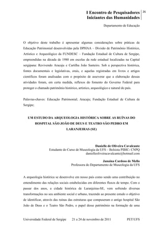 I Encontro de Pesquisadores
Iniciantes das Humanidades
26
Universidade Federal de Sergipe 21 a 24 de novembro de 2011 PET/UFS
Departamento de Educação
O objetivo deste trabalho é apresentar algumas considerações sobre práticas de
Educação Patrimonial desenvolvidas pela DPHAA – Divisão de Patrimônio Histórico,
Artístico e Arqueológico da FUNDESC – Fundação Estadual de Cultura de Sergipe,
empreendidas na década de 1980 em escolas da rede estadual localizadas na Capital
sergipana: Revivendo Aracaju e Cartilha João Santeiro. Sob a perspectiva histórica,
fontes documentais e legislativas, orais, e aquelas registradas em livros e artigos
científicos foram analisadas com o propósito de asseverar que a elaboração dessas
atividades foram, em certa medida, reflexos do fomento do Governo Federal para
proteger o chamado patrimônio histórico, artístico, arqueológico e natural do país.
Palavras-chaves: Educação Patrimonial; Aracaju; Fundação Estadual de Cultura de
Sergipe;
UM ESTUDO DA ARQUEOLOGIA HISTÓRICA SOBRE AS RUÍNAS DO
HOSPITAL SÃO JOÃO DE DEUS E TEATRO SÃO PEDRO EM
LARANJEIRAS (SE)
Danielle de Oliveira Cavalcante
Estudante do Curso de Museologia da UFS – Bolsista PIBIC- CNPQ
danielleoliveiracavalcante@hotmail.com
Janaina Cardoso de Mello
Professora do Departamento de Museologia da UFS
A arqueologia histórica se desenvolve em nosso país como sendo uma contribuição no
entendimento das relações sociais estabelecidas em diferentes fluxos de tempo. Com o
passar dos anos, a cidade histórica de Laranjeiras-SE, vem sofrendo diversas
transformações no seu ambiente social e urbano, trazendo ao presente estudo o objetivo
de identificar, através das ruínas das estruturas que compuseram o antigo hospital São
João de Deus e o Teatro São Pedro, o papel desse patrimônio na formação de uma
 
