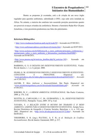 I Encontro de Pesquisadores
Iniciantes das Humanidades
260
Universidade Federal de Sergipe 21 a 24 de novembro de 2011 PET/UFS
Dentre as propostas já aventadas, está a de criação de um novo órgão
regulador para questões ambientais, subordinado à ONU, cuja sede seria instalada na
África. No entanto, a maioria dos analistas tem assumido posições pessimistas quanto
aos possíveis avanços oriundos da conferência. Durante o Seminário Radar Rio+20 para
Jornalistas, o tom pessimista predominou nas falas dos palestrantes.
Referência Bibliográfica
< http://www.mudancasclimaticas.andi.org.br/node/92>. Acessado em 07/09/2011.
<http://www.aultimaarcadenoe.com/desenvolvimento.htm>. Acessado em 02/07/2011.
<http://www.ecclesia.com.br/biblioteca/fe_e_meio_ambiente/principais_conferencias_i
nternacionais_sobre_o_meio_ambiente_e_documentos_resultantes.html#IIB2>.
Acessado em 03/08/2011.
<http://www.pnuma.org.br/noticias_detalhar.php?id_noticias=343>. Acessado em
29/08/2011.
BARBOSA, G. S. O DESAFIO DO DESENVOLVIMENTO SUSTENTÁVEL. Visões:
Rio de Janeiro, v. 1, n. 4, jan/jun. 2008.
FILHO, G. M. ECODESENVOLVIMENTO E DESENVOLVIMENTO SUSTENTÁVEL:
CONCEITOS E PRINCÍPIOS. Disponível em:
<www.periodicos.ufsc.br/index.php/economia/article/download/6645/6263>. Acessado
em 07/09/2011.
JACOBI, P. Meio Ambiente e Sustentabilidade. São Paulo. Disponível em:
<www.michelonengenharia.com.br/downloads/Sutentabilidade.pdf>. Acessado em
07/09/2011.
RIBEIRO, W. C.; A ORDEM AMBIENTAL INTERNACIONAL. São Paulo: Contexto,
2008. p. 176. 2 ed.
SCOTTO, G.; CARVALHO, I. C. M.; GUIMARÃES, L. B.; DESENVOLVIMENTO
SUSTENTÁVEL. Petrópolis: Vozes, 2009. 107 p. 4 ed.
TAYARA, F. A RELAÇÃO ENTRE O MUNDO DO TRABAHO E O MEIO
AMBIENTA: LIMITES PARA O DESENVOLVIMENTO SUSTENTÁVEL. Scripta Nova:
Revista Electrónica de Geografía y Ciencias Sociales, Barcelona, v. 6, n. 119, ago.
2002. Disponível em: <http://www.ub.edu/geocrit/sn/sn119-72.htm>. Acessado em
06/09/2011.
THEODORO, S. H. (org.); PLUTIAU, A. F. B.; et al. Mediação de Conflitos
Socioambientais. Rio de Janeiro: Garamond, 2005. p. 217.
 