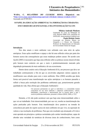 I Encontro de Pesquisadores
Iniciantes das Humanidades
261
Universidade Federal de Sergipe 21 a 24 de novembro de 2011 PET/UFS
WADA, C. RELATÓRIO DO CLUBEDE ROMA. Disponível em:
<http://www.cmqv.org/website/artigo.asp?cod=1461&idi=1&moe=212&id=17072>.
Acessado em 07/09/2011.
O PAPEL DA EDUCAÇÃO AMBIENTAL NA FORMAÇÃO DA CIDADANIA
EM CURSOS DE LICENCIATURA: UMA INVESTIGAÇÃO NA UFS
Mônica Andrade Modesto
Graduanda do curso de Pedagogia da
UFS; Bolsista PIBIC-UFS; Integrante do
GEPEASE. monicamodesto1@gmail.com
Paulo Heimar Souto
Licenciado em História, Mestre em
Geografia e é Doutor em Educação.
Professor do Departamento de Educação
da Universidade Federal de Sergipe.
Introdução
Nos dias atuais o meio ambiente vem sofrendo com uma série de ações
antrópicas. Estas ações modificam o espaço e não há uma reflexão crítica por parte dos
homens acerca das consequências que essas mudanças podem causar. De acordo com
Jacobi (2003) é necessário que haja uma reflexão sobre as práticas sociais desenvolvidas
pelo homem num contexto em que o meio é predominantemente marcado pela
degradação permanente do meio ambiente e do seu ecossistema.
Dentro deste cenário está a Educação Ambiental (EA), um processo que deve ser
trabalhado continuamente a fim de que os envolvidos adquiram valores capazes de
modificarem suas atitudes para com o meio ambiente. Dias (2004) acredita que desta
forma será possível uma transformação nas ações antrópicas e os homens passarão a
refletir a busca pela resolução dos problemas ambientais que, posteriormente gerarão
qualidade de vida. Dias afirma que a Educação Ambiental é
Um processo permanente no qual os indivíduos e a comunidade tomam
consciência do seu meio ambiente e adquirem conhecimentos, valores,
habilidades, experiências e determinação que os tornem aptos a agir e
resolver problemas ambientais, presentes e futuros (DIAS, 2004, p. 523).
Destarte, a EA não pode acontecer sem que haja uma intencionalidade sobre o
que vai ser trabalhado. Esta intencionalidade, por sua vez, resulta na transformação das
ações praticadas pelo homem. Esta transformação deve pautar-se na tomada de
consciência por parte do sujeito acerca do meio ambiente em que vive, na aquisição de
valores e nas resoluções de problemas. Para que este resultado seja alcançado a EA deve
estar apoiada em princípios e práticas assinaladas pelo caráter interdisciplinar, capaz de
abordar uma variedade de temáticas de diversas áreas do conhecimento, bem como
 